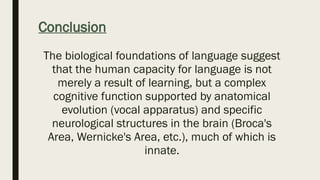 Conclusion
The biological foundations of language suggest
that the human capacity for language is not
merely a result of learning, but a complex
cognitive function supported by anatomical
evolution (vocal apparatus) and specific
neurological structures in the brain (Broca's
Area, Wernicke's Area, etc.), much of which is
innate.
 