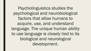 Psycholinguistics studies the
psychological and neurobiological
factors that allow humans to
acquire, use, and understand
language. The unique human ability
to use language is closely tied to its
biological and neurological
development.
 