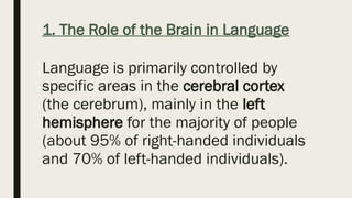 1. The Role of the Brain in Language
Language is primarily controlled by
specific areas in the cerebral cortex
(the cerebrum), mainly in the left
hemisphere for the majority of people
(about 95% of right-handed individuals
and 70% of left-handed individuals).
 