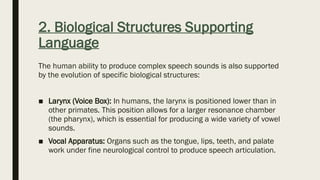 2. Biological Structures Supporting
Language
The human ability to produce complex speech sounds is also supported
by the evolution of specific biological structures:
■ Larynx (Voice Box): In humans, the larynx is positioned lower than in
other primates. This position allows for a larger resonance chamber
(the pharynx), which is essential for producing a wide variety of vowel
sounds.
■ Vocal Apparatus: Organs such as the tongue, lips, teeth, and palate
work under fine neurological control to produce speech articulation.
 