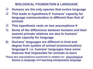 BIOLOGICAL FOUNDATION & LANGUAGE
 Humans are the only species that evolve language
 This leads to hypothesis humans’ capacity for
language communication is different than that of
animals
 This hypothesis rests on two assumptions
1) Some of the differences between humans and their
nearest primate relatives are due to humans’
innate capacity for language
2) Humans’ languages are different in kind and
degree from system of animal (communication)
language i.e. humans’ languages have some
features that impossible for animals to learn
These two assumptions examined in relation to: physiological
factors in language and teaching chimpanzees language
 