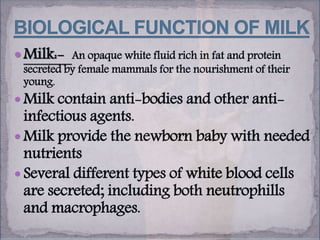  Milk:- An opaque white fluid rich in fat and protein
secreted by female mammals for the nourishment of their
young.
 Milk contain anti-bodies and other anti-
infectious agents.
 Milk provide the newborn baby with needed
nutrients
 Several different types of white blood cells
are secreted; including both neutrophills
and macrophages.
 