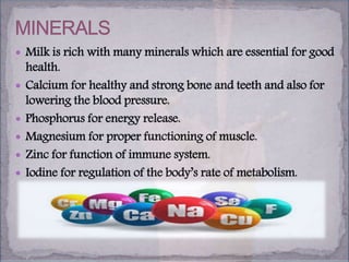 Milk is rich with many minerals which are essential for good
health.
 Calcium for healthy and strong bone and teeth and also for
lowering the blood pressure.
 Phosphorus for energy release.
 Magnesium for proper functioning of muscle.
 Zinc for function of immune system.
 Iodine for regulation of the body’s rate of metabolism.
 