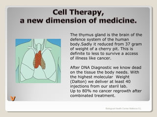 vv
Biological Health Center Mallorca S.L
The thymus gland is the brain of the
defence system of the human
body.Sadly it reduced from 37 gram
of weight of a cherry pit. This is
definite to less to survive a access
of illness like cancer.
After DNA Diagnostic we know dead
on the tissue the body needs. With
the highest molecular Weight
(Dalton) we deliver at least 40
injections from our steril lab.
Up to 80% no cancer regrowth after
combinated treatment.
 
