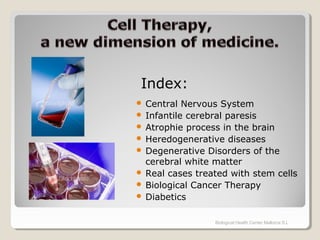  Central Nervous System
 Infantile cerebral paresis
 Atrophie process in the brain
 Heredogenerative diseases
 Degenerative Disorders of the
cerebral white matter
 Real cases treated with stem cells
 Biological Cancer Therapy
 Diabetics
Biological Health Center Mallorca S.L
Index:
 