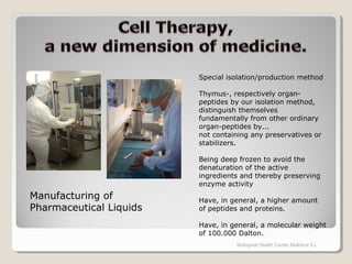 Biological Health Center Mallorca S.L
Manufacturing of
Pharmaceutical Liquids
Special isolation/production method
Thymus-, respectively organ-
peptides by our isolation method,
distinguish themselves
fundamentally from other ordinary
organ-peptides by...
not containing any preservatives or
stabilizers.
Being deep frozen to avoid the
denaturation of the active
ingredients and thereby preserving
enzyme activity
Have, in general, a higher amount
of peptides and proteins.
Have, in general, a molecular weight
of 100.000 Dalton.
 