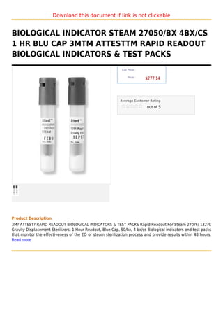 Download this document if link is not clickable


BIOLOGICAL INDICATOR STEAM 27050/BX 4BX/CS
1 HR BLU CAP 3MTM ATTESTTM RAPID READOUT
BIOLOGICAL INDICATORS & TEST PACKS
                                                             List Price :

                                                                 Price :
                                                                            $277.14



                                                            Average Customer Rating

                                                                            out of 5




Product Description
3M? ATTEST? RAPID READOUT BIOLOGICAL INDICATORS & TEST PACKS Rapid Readout For Steam 270?F/ 132?C
Gravity Displacement Sterilizers, 1 Hour Readout, Blue Cap, 50/bx, 4 bx/cs Biological indicators and test packs
that monitor the effectiveness of the EO or steam sterilization process and provide results within 48 hours.
Read more
 
