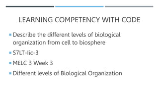 LEARNING COMPETENCY WITH CODE
 Describe the different levels of biological
organization from cell to biosphere
 S7LT-Iic-3
 MELC 3 Week 3
 Different levels of Biological Organization
 
