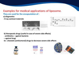 Examples for medical applications of liposome.
They are used for the encapsulation of :
a) diagnostics
- X-ray contrast materials
b) therapeutic drugs (useful in case of severe side effects)
- antibiotics – against bacteria
– against fungi
Ex : citostatic (antitumoral) drugs to decrease severe side effects
 
