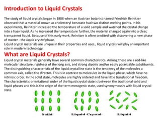 Introduction to Liquid Crystals
The study of liquid crystals began in 1888 when an Austrian botanist named Friedrich Reinitzer
observed that a material known as cholesteryl benzoate had two distinct melting points. In his
experiments, Reinitzer increased the temperature of a solid sample and watched the crystal change
into a hazy liquid. As he increased the temperature further, the material changed again into a clear,
transparent liquid. Because of this early work, Reinitzer is often credited with discovering a new phase
of matter - the liquid crystal phase.
Liquid crystal materials are unique in their properties and uses., liquid crystals will play an important
role in modern technology.
What are Liquid Crystals?
Liquid crystal materials generally have several common characteristics. Among these are a rod-like
molecular structure, rigidness of the long axis, and strong dipoles and/or easily polarizable substituents.
The distinguishing characteristic of the liquid crystalline state is the tendency of the molecules a
common axis, called the director. This is in contrast to molecules in the liquid phase, which have no
intrinsic order. In the solid state, molecules are highly ordered and have little translational freedom.
The characteristic orientational order of the liquid crystal state is between the traditional solid and
liquid phases and this is the origin of the term mesogenic state, used synonymously with liquid crystal
state.
 
