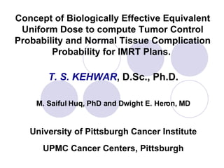 Concept of Biologically Effective Equivalent Uniform Dose to compute Tumor Control Probability and Normal Tissue Complication Probability for IMRT Plans.   T. S. KEHWAR , D.Sc., Ph.D. M. Saiful Huq, PhD and Dwight E. Heron,   MD University of Pittsburgh Cancer Institute UPMC Cancer Centers, Pittsburgh 