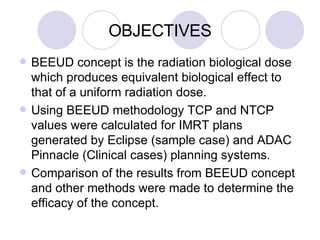 BEEUD concept is the radiation biological dose which produces equivalent biological effect to that of a uniform radiation dose. Using BEEUD methodology TCP and NTCP values were calculated for IMRT plans generated by Eclipse (sample case) and ADAC Pinnacle (Clinical cases) planning systems.  Comparison of the results from BEEUD concept and other methods were made to determine the efficacy of the concept. OBJECTIVES 