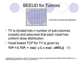 TV is divided into  n  number of sub-volumes (voxels) and assumed that each voxel has uniform dose distribution. Voxel based TCP for TV is given by TCP =   i  TCP i   =  exp[ -      i  v i  exp( -   BED ti )]  (1) BEEUD for Tumors Tumor with non-uniform dose distribution  SANCHEZ-NIETO, B & NAHUM, AE. THE DELTA-TCP CONCEPT: A CLINICALLY USEFUL MEASURE OF TUMOR CONTROL PROBABILITY. Int. J. Radiation Oncology Biol. Phys., Vol. 44, No. 2, pp. 369–380, 1999 
