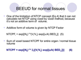 One of the limitation of NTCP concept (Eq.4) that it can not  calculate net NTCP using voxel by voxel method, because it’s not an additive term of  volume. Additive form of volume is given by NTCP Factor NTCPF i  = exp[(N 0 ) -1/k (V i /V 0 ) exp{(  /k) BED ni }]  (5) Sum of voxel based NTCPF for entire organ / normal tissue volume NTCPF = exp[(N 0 ) -1/k    i {(V i /V 0 ) exp[(  /k) BED ni ]}]  (6) BEEUD for normal tissues 