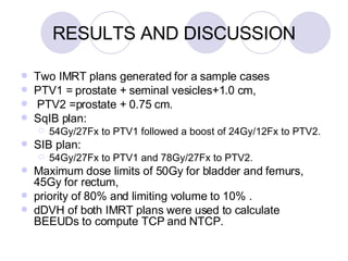 Two IMRT plans generated for a sample cases PTV1 = prostate + seminal vesicles+1.0 cm,  PTV2 =prostate + 0.75 cm.  SqIB plan:  54Gy/27Fx to PTV1 followed a boost of 24Gy/12Fx to PTV2.  SIB plan:  54Gy/27Fx to PTV1 and 78Gy/27Fx to PTV2.  Maximum dose limits of 50Gy for bladder and femurs, 45Gy for rectum,  priority of 80% and limiting volume to 10% .  dDVH of both IMRT plans were used to calculate BEEUDs to compute TCP and NTCP.  RESULTS AND DISCUSSION 