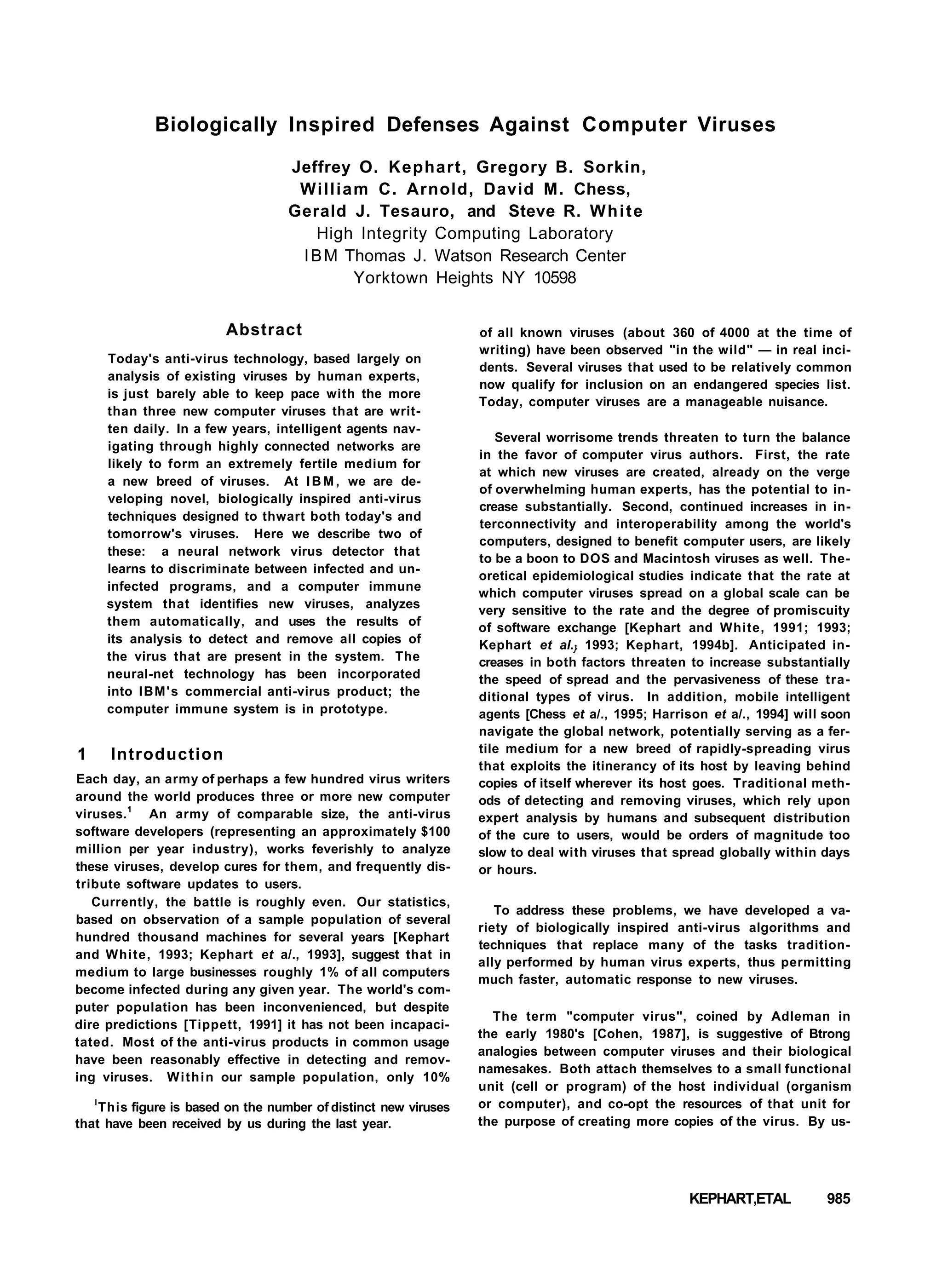 Biologically Inspired Defenses Against Computer Viruses
Jeffrey O. Kephart, Gregory B. Sorkin,
William C. Arnold, David M. Chess,
Gerald J. Tesauro, and Steve R. White
High Integrity Computing Laboratory
IBM Thomas J. Watson Research Center
Yorktown Heights NY 10598
Abstract
Today's anti-virus technology, based largely on
analysis of existing viruses by human experts,
is just barely able to keep pace with the more
than three new computer viruses that are writ-
ten daily. In a few years, intelligent agents nav-
igating through highly connected networks are
likely to form an extremely fertile medium for
a new breed of viruses. At IBM, we are de-
veloping novel, biologically inspired anti-virus
techniques designed to thwart both today's and
tomorrow's viruses. Here we describe two of
these: a neural network virus detector that
learns to discriminate between infected and un-
infected programs, and a computer immune
system that identifies new viruses, analyzes
them automatically, and uses the results of
its analysis to detect and remove all copies of
the virus that are present in the system. The
neural-net technology has been incorporated
into IBM's commercial anti-virus product; the
computer immune system is in prototype.
1 Introduction
Each day, an army of perhaps a few hundred virus writers
around the world produces three or more new computer
viruses.1
An army of comparable size, the anti-virus
software developers (representing an approximately $100
million per year industry), works feverishly to analyze
these viruses, develop cures for them, and frequently dis-
tribute software updates to users.
Currently, the battle is roughly even. Our statistics,
based on observation of a sample population of several
hundred thousand machines for several years [Kephart
and White, 1993; Kephart et a/., 1993], suggest that in
medium to large businesses roughly 1% of all computers
become infected during any given year. The world's com-
puter population has been inconvenienced, but despite
dire predictions [Tippett, 1991] it has not been incapaci-
tated. Most of the anti-virus products in common usage
have been reasonably effective in detecting and remov-
ing viruses. Within our sample population, only 10%
l
This figure is based on the number of distinct new viruses
that have been received by us during the last year.
of all known viruses (about 360 of 4000 at the time of
writing) have been observed "in the wild" — in real inci-
dents. Several viruses that used to be relatively common
now qualify for inclusion on an endangered species list.
Today, computer viruses are a manageable nuisance.
Several worrisome trends threaten to turn the balance
in the favor of computer virus authors. First, the rate
at which new viruses are created, already on the verge
of overwhelming human experts, has the potential to in-
crease substantially. Second, continued increases in in-
terconnectivity and interoperability among the world's
computers, designed to benefit computer users, are likely
to be a boon to DOS and Macintosh viruses as well. The-
oretical epidemiological studies indicate that the rate at
which computer viruses spread on a global scale can be
very sensitive to the rate and the degree of promiscuity
of software exchange [Kephart and White, 1991; 1993;
Kephart et al.} 1993; Kephart, 1994b]. Anticipated in-
creases in both factors threaten to increase substantially
the speed of spread and the pervasiveness of these tra-
ditional types of virus. In addition, mobile intelligent
agents [Chess et a/., 1995; Harrison et a/., 1994] will soon
navigate the global network, potentially serving as a fer-
tile medium for a new breed of rapidly-spreading virus
that exploits the itinerancy of its host by leaving behind
copies of itself wherever its host goes. Traditional meth-
ods of detecting and removing viruses, which rely upon
expert analysis by humans and subsequent distribution
of the cure to users, would be orders of magnitude too
slow to deal with viruses that spread globally within days
or hours.
To address these problems, we have developed a va-
riety of biologically inspired anti-virus algorithms and
techniques that replace many of the tasks tradition-
ally performed by human virus experts, thus permitting
much faster, automatic response to new viruses.
The term "computer virus", coined by Adleman in
the early 1980's [Cohen, 1987], is suggestive of Btrong
analogies between computer viruses and their biological
namesakes. Both attach themselves to a small functional
unit (cell or program) of the host individual (organism
or computer), and co-opt the resources of that unit for
the purpose of creating more copies of the virus. By us-
KEPHART,ETAL 985
 