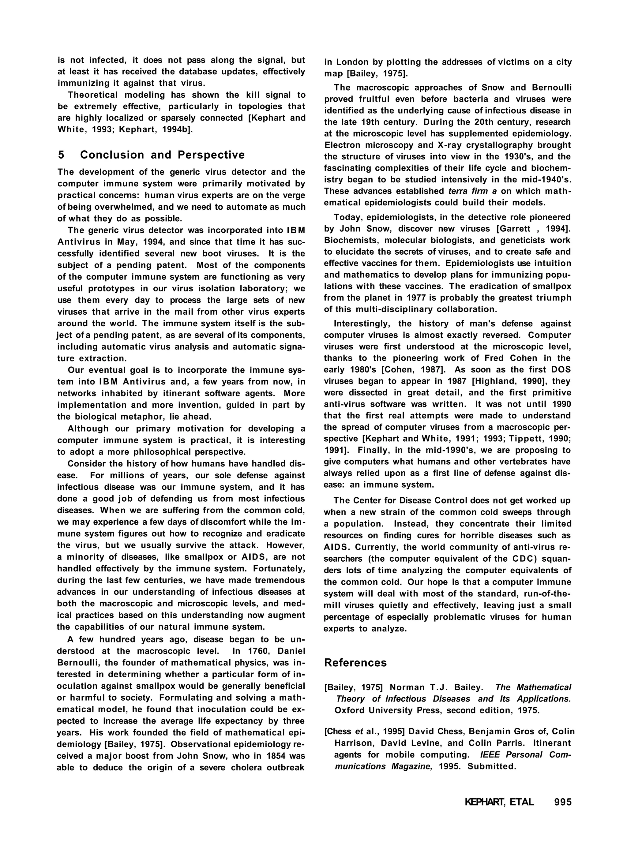 is not infected, it does not pass along the signal, but
at least it has received the database updates, effectively
immunizing it against that virus.
Theoretical modeling has shown the kill signal to
be extremely effective, particularly in topologies that
are highly localized or sparsely connected [Kephart and
White, 1993; Kephart, 1994b].
5 Conclusion and Perspective
The development of the generic virus detector and the
computer immune system were primarily motivated by
practical concerns: human virus experts are on the verge
of being overwhelmed, and we need to automate as much
of what they do as possible.
The generic virus detector was incorporated into IBM
Antivirus in May, 1994, and since that time it has suc-
cessfully identified several new boot viruses. It is the
subject of a pending patent. Most of the components
of the computer immune system are functioning as very
useful prototypes in our virus isolation laboratory; we
use them every day to process the large sets of new
viruses that arrive in the mail from other virus experts
around the world. The immune system itself is the sub-
ject of a pending patent, as are several of its components,
including automatic virus analysis and automatic signa-
ture extraction.
Our eventual goal is to incorporate the immune sys-
tem into I B M Antivirus and, a few years from now, in
networks inhabited by itinerant software agents. More
implementation and more invention, guided in part by
the biological metaphor, lie ahead.
Although our primary motivation for developing a
computer immune system is practical, it is interesting
to adopt a more philosophical perspective.
Consider the history of how humans have handled dis-
ease. For millions of years, our sole defense against
infectious disease was our immune system, and it has
done a good job of defending us from most infectious
diseases. When we are suffering from the common cold,
we may experience a few days of discomfort while the im-
mune system figures out how to recognize and eradicate
the virus, but we usually survive the attack. However,
a minority of diseases, like smallpox or AIDS, are not
handled effectively by the immune system. Fortunately,
during the last few centuries, we have made tremendous
advances in our understanding of infectious diseases at
both the macroscopic and microscopic levels, and med-
ical practices based on this understanding now augment
the capabilities of our natural immune system.
A few hundred years ago, disease began to be un-
derstood at the macroscopic level. In 1760, Daniel
Bernoulli, the founder of mathematical physics, was in-
terested in determining whether a particular form of in-
oculation against smallpox would be generally beneficial
or harmful to society. Formulating and solving a math-
ematical model, he found that inoculation could be ex-
pected to increase the average life expectancy by three
years. His work founded the field of mathematical epi-
demiology [Bailey, 1975]. Observational epidemiology re-
ceived a major boost from John Snow, who in 1854 was
able to deduce the origin of a severe cholera outbreak
in London by plotting the addresses of victims on a city
map [Bailey, 1975].
The macroscopic approaches of Snow and Bernoulli
proved fruitful even before bacteria and viruses were
identified as the underlying cause of infectious disease in
the late 19th century. During the 20th century, research
at the microscopic level has supplemented epidemiology.
Electron microscopy and X-ray crystallography brought
the structure of viruses into view in the 1930's, and the
fascinating complexities of their life cycle and biochem-
istry began to be studied intensively in the mid-1940's.
These advances established terra firm a on which math-
ematical epidemiologists could build their models.
Today, epidemiologists, in the detective role pioneered
by John Snow, discover new viruses [Garrett , 1994].
Biochemists, molecular biologists, and geneticists work
to elucidate the secrets of viruses, and to create safe and
effective vaccines for them. Epidemiologists use intuition
and mathematics to develop plans for immunizing popu-
lations with these vaccines. The eradication of smallpox
from the planet in 1977 is probably the greatest triumph
of this multi-disciplinary collaboration.
Interestingly, the history of man's defense against
computer viruses is almost exactly reversed. Computer
viruses were first understood at the microscopic level,
thanks to the pioneering work of Fred Cohen in the
early 1980's [Cohen, 1987]. As soon as the first DOS
viruses began to appear in 1987 [Highland, 1990], they
were dissected in great detail, and the first primitive
anti-virus software was written. It was not until 1990
that the first real attempts were made to understand
the spread of computer viruses from a macroscopic per-
spective [Kephart and White, 1991; 1993; Tippett, 1990;
1991]. Finally, in the mid-1990's, we are proposing to
give computers what humans and other vertebrates have
always relied upon as a first line of defense against dis-
ease: an immune system.
The Center for Disease Control does not get worked up
when a new strain of the common cold sweeps through
a population. Instead, they concentrate their limited
resources on finding cures for horrible diseases such as
AIDS. Currently, the world community of anti-virus re-
searchers (the computer equivalent of the CDC) squan-
ders lots of time analyzing the computer equivalents of
the common cold. Our hope is that a computer immune
system will deal with most of the standard, run-of-the-
mill viruses quietly and effectively, leaving just a small
percentage of especially problematic viruses for human
experts to analyze.
References
[Bailey, 1975] Norman T.J. Bailey. The Mathematical
Theory of Infectious Diseases and Its Applications.
Oxford University Press, second edition, 1975.
[Chess et al., 1995] David Chess, Benjamin Gros of, Colin
Harrison, David Levine, and Colin Parris. Itinerant
agents for mobile computing. IEEE Personal Com-
munications Magazine, 1995. Submitted.
KEPHART, ETAL 995
 