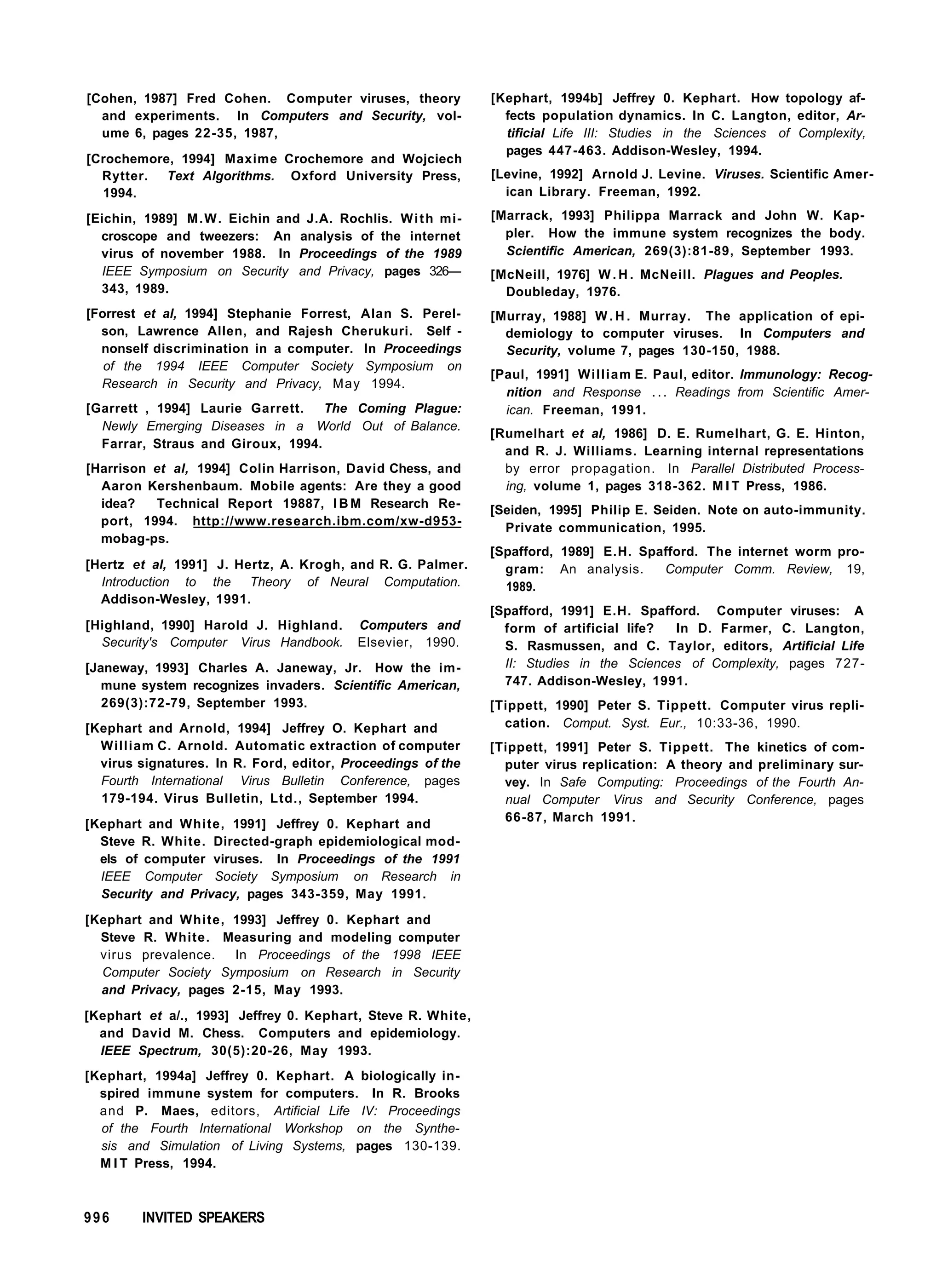 [Cohen, 1987] Fred Cohen. Computer viruses, theory
and experiments. In Computers and Security, vol-
ume 6, pages 22-35, 1987,
[Crochemore, 1994] Maxime Crochemore and Wojciech
Rytter. Text Algorithms. Oxford University Press,
1994.
[Eichin, 1989] M.W. Eichin and J.A. Rochlis. With mi-
croscope and tweezers: An analysis of the internet
virus of november 1988. In Proceedings of the 1989
IEEE Symposium on Security and Privacy, pages 326—
343, 1989.
[Forrest et al, 1994] Stephanie Forrest, Alan S. Perel-
son, Lawrence Allen, and Rajesh Cherukuri. Self -
nonself discrimination in a computer. In Proceedings
of the 1994 IEEE Computer Society Symposium on
Research in Security and Privacy, May 1994.
[Garrett , 1994] Laurie Garrett. The Coming Plague:
Newly Emerging Diseases in a World Out of Balance.
Farrar, Straus and Giroux, 1994.
[Harrison et al, 1994] Colin Harrison, David Chess, and
Aaron Kershenbaum. Mobile agents: Are they a good
idea? Technical Report 19887, I B M Research Re-
port, 1994. http://www.research.ibm.com/xw-d953-
mobag-ps.
[Hertz et al, 1991] J. Hertz, A. Krogh, and R. G. Palmer.
Introduction to the Theory of Neural Computation.
Addison-Wesley, 1991.
[Highland, 1990] Harold J. Highland. Computers and
Security's Computer Virus Handbook. Elsevier, 1990.
[Janeway, 1993] Charles A. Janeway, Jr. How the im-
mune system recognizes invaders. Scientific American,
269(3):72-79, September 1993.
[Kephart and Arnold, 1994] Jeffrey O. Kephart and
William C. Arnold. Automatic extraction of computer
virus signatures. In R. Ford, editor, Proceedings of the
Fourth International Virus Bulletin Conference, pages
179-194. Virus Bulletin, Ltd., September 1994.
[Kephart and White, 1991] Jeffrey 0. Kephart and
Steve R. White. Directed-graph epidemiological mod-
els of computer viruses. In Proceedings of the 1991
IEEE Computer Society Symposium on Research in
Security and Privacy, pages 343-359, May 1991.
[Kephart and White, 1993] Jeffrey 0. Kephart and
Steve R. White. Measuring and modeling computer
virus prevalence. In Proceedings of the 1998 IEEE
Computer Society Symposium on Research in Security
and Privacy, pages 2-15, May 1993.
[Kephart et a/., 1993] Jeffrey 0. Kephart, Steve R. White,
and David M. Chess. Computers and epidemiology.
IEEE Spectrum, 30(5):20-26, May 1993.
[Kephart, 1994a] Jeffrey 0. Kephart. A biologically in-
spired immune system for computers. In R. Brooks
and P. Maes, editors, Artificial Life IV: Proceedings
of the Fourth International Workshop on the Synthe-
sis and Simulation of Living Systems, pages 130-139.
M I T Press, 1994.
[Kephart, 1994b] Jeffrey 0. Kephart. How topology af-
fects population dynamics. In C. Langton, editor, Ar-
tificial Life III: Studies in the Sciences of Complexity,
pages 447-463. Addison-Wesley, 1994.
[Levine, 1992] Arnold J. Levine. Viruses. Scientific Amer-
ican Library. Freeman, 1992.
[Marrack, 1993] Philippa Marrack and John W. Kap-
pler. How the immune system recognizes the body.
Scientific American, 269(3):81-89, September 1993.
[McNeill, 1976] W . H . McNeill. Plagues and Peoples.
Doubleday, 1976.
[Murray, 1988] W . H . Murray. The application of epi-
demiology to computer viruses. In Computers and
Security, volume 7, pages 130-150, 1988.
[Paul, 1991] William E. Paul, editor. Immunology: Recog-
nition and Response . . . Readings from Scientific Amer-
ican. Freeman, 1991.
[Rumelhart et al, 1986] D. E. Rumelhart, G. E. Hinton,
and R. J. Williams. Learning internal representations
by error propagation. In Parallel Distributed Process-
ing, volume 1, pages 318-362. M I T Press, 1986.
[Seiden, 1995] Philip E. Seiden. Note on auto-immunity.
Private communication, 1995.
[Spafford, 1989] E.H. Spafford. The internet worm pro-
gram: An analysis. Computer Comm. Review, 19,
1989.
[Spafford, 1991] E.H. Spafford. Computer viruses: A
form of artificial life? In D. Farmer, C. Langton,
S. Rasmussen, and C. Taylor, editors, Artificial Life
II: Studies in the Sciences of Complexity, pages 727-
747. Addison-Wesley, 1991.
[Tippett, 1990] Peter S. Tippett. Computer virus repli-
cation. Comput. Syst. Eur., 10:33-36, 1990.
[Tippett, 1991] Peter S. Tippett. The kinetics of com-
puter virus replication: A theory and preliminary sur-
vey. In Safe Computing: Proceedings of the Fourth An-
nual Computer Virus and Security Conference, pages
66-87, March 1991.
996 INVITED SPEAKERS
 
