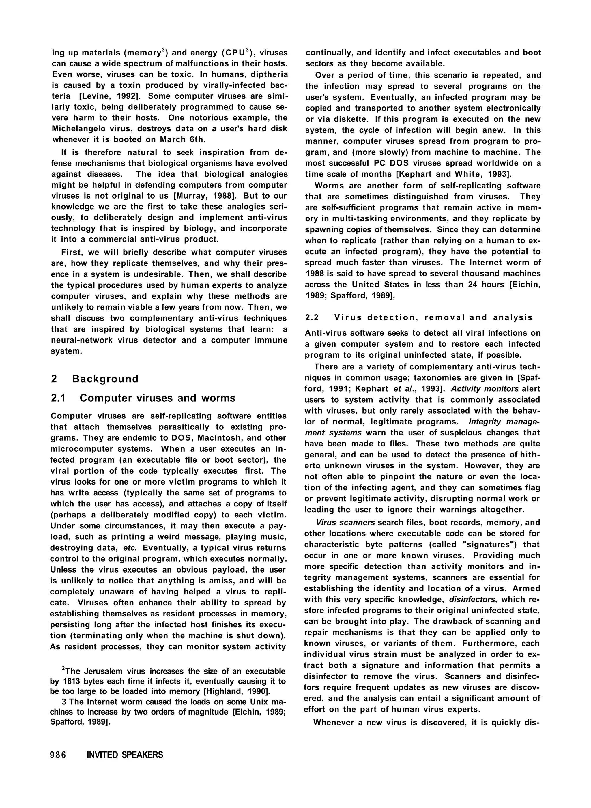 ing up materials (memory3
) and energy (CPU3
), viruses
can cause a wide spectrum of malfunctions in their hosts.
Even worse, viruses can be toxic. In humans, diptheria
is caused by a toxin produced by virally-infected bac-
teria [Levine, 1992]. Some computer viruses are simi-
larly toxic, being deliberately programmed to cause se-
vere harm to their hosts. One notorious example, the
Michelangelo virus, destroys data on a user's hard disk
whenever it is booted on March 6th.
It is therefore natural to seek inspiration from de-
fense mechanisms that biological organisms have evolved
against diseases. The idea that biological analogies
might be helpful in defending computers from computer
viruses is not original to us [Murray, 1988]. But to our
knowledge we are the first to take these analogies seri-
ously, to deliberately design and implement anti-virus
technology that is inspired by biology, and incorporate
it into a commercial anti-virus product.
First, we will briefly describe what computer viruses
are, how they replicate themselves, and why their pres-
ence in a system is undesirable. Then, we shall describe
the typical procedures used by human experts to analyze
computer viruses, and explain why these methods are
unlikely to remain viable a few years from now. Then, we
shall discuss two complementary anti-virus techniques
that are inspired by biological systems that learn: a
neural-network virus detector and a computer immune
system.
2 Background
2.1 Computer viruses and worms
Computer viruses are self-replicating software entities
that attach themselves parasitically to existing pro-
grams. They are endemic to DOS, Macintosh, and other
microcomputer systems. When a user executes an in-
fected program (an executable file or boot sector), the
viral portion of the code typically executes first. The
virus looks for one or more victim programs to which it
has write access (typically the same set of programs to
which the user has access), and attaches a copy of itself
(perhaps a deliberately modified copy) to each victim.
Under some circumstances, it may then execute a pay-
load, such as printing a weird message, playing music,
destroying data, etc. Eventually, a typical virus returns
control to the original program, which executes normally.
Unless the virus executes an obvious payload, the user
is unlikely to notice that anything is amiss, and will be
completely unaware of having helped a virus to repli-
cate. Viruses often enhance their ability to spread by
establishing themselves as resident processes in memory,
persisting long after the infected host finishes its execu-
tion (terminating only when the machine is shut down).
As resident processes, they can monitor system activity
2
The Jerusalem virus increases the size of an executable
by 1813 bytes each time it infects it, eventually causing it to
be too large to be loaded into memory [Highland, 1990].
3 The Internet worm caused the loads on some Unix ma-
chines to increase by two orders of magnitude [Eichin, 1989;
Spafford, 1989].
continually, and identify and infect executables and boot
sectors as they become available.
Over a period of time, this scenario is repeated, and
the infection may spread to several programs on the
user's system. Eventually, an infected program may be
copied and transported to another system electronically
or via diskette. If this program is executed on the new
system, the cycle of infection will begin anew. In this
manner, computer viruses spread from program to pro-
gram, and (more slowly) from machine to machine. The
most successful PC DOS viruses spread worldwide on a
time scale of months [Kephart and White, 1993].
Worms are another form of self-replicating software
that are sometimes distinguished from viruses. They
are self-sufficient programs that remain active in mem-
ory in multi-tasking environments, and they replicate by
spawning copies of themselves. Since they can determine
when to replicate (rather than relying on a human to ex-
ecute an infected program), they have the potential to
spread much faster than viruses. The Internet worm of
1988 is said to have spread to several thousand machines
across the United States in less than 24 hours [Eichin,
1989; Spafford, 1989],
2.2 V i r u s d e t e c t i o n , r e m o v a l a n d analysis
Anti-virus software seeks to detect all viral infections on
a given computer system and to restore each infected
program to its original uninfected state, if possible.
There are a variety of complementary anti-virus tech-
niques in common usage; taxonomies are given in [Spaf-
ford, 1991; Kephart et a/., 1993]. Activity monitors alert
users to system activity that is commonly associated
with viruses, but only rarely associated with the behav-
ior of normal, legitimate programs. Integrity manage-
ment systems warn the user of suspicious changes that
have been made to files. These two methods are quite
general, and can be used to detect the presence of hith-
erto unknown viruses in the system. However, they are
not often able to pinpoint the nature or even the loca-
tion of the infecting agent, and they can sometimes flag
or prevent legitimate activity, disrupting normal work or
leading the user to ignore their warnings altogether.
Virus scanners search files, boot records, memory, and
other locations where executable code can be stored for
characteristic byte patterns (called "signatures") that
occur in one or more known viruses. Providing much
more specific detection than activity monitors and in-
tegrity management systems, scanners are essential for
establishing the identity and location of a virus. Armed
with this very specific knowledge, disinfectors, which re-
store infected programs to their original uninfected state,
can be brought into play. The drawback of scanning and
repair mechanisms is that they can be applied only to
known viruses, or variants of them. Furthermore, each
individual virus strain must be analyzed in order to ex-
tract both a signature and information that permits a
disinfector to remove the virus. Scanners and disinfec-
tors require frequent updates as new viruses are discov-
ered, and the analysis can entail a significant amount of
effort on the part of human virus experts.
Whenever a new virus is discovered, it is quickly dis-
986 INVITED SPEAKERS
 