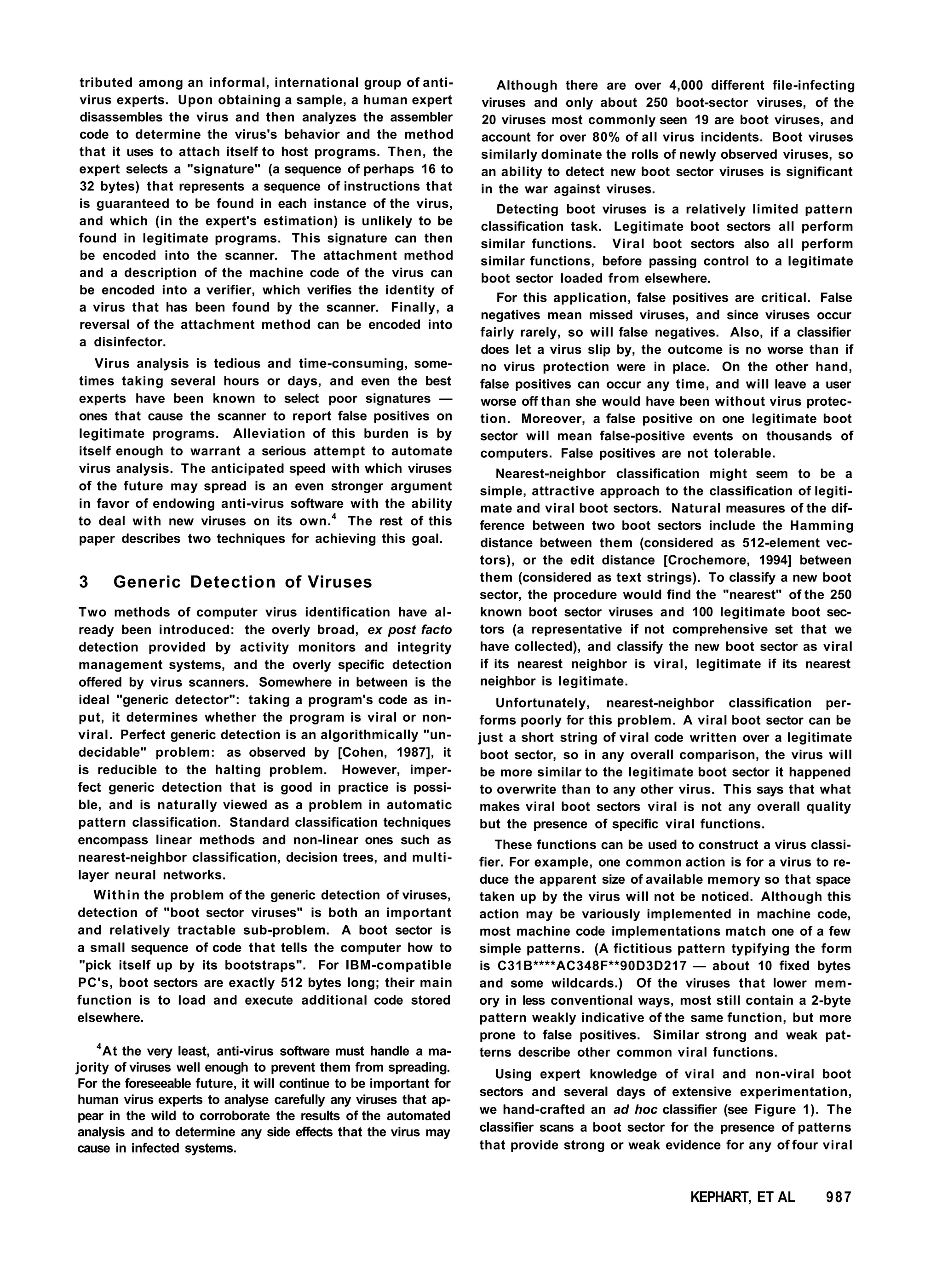 tributed among an informal, international group of anti-
virus experts. Upon obtaining a sample, a human expert
disassembles the virus and then analyzes the assembler
code to determine the virus's behavior and the method
that it uses to attach itself to host programs. Then, the
expert selects a "signature" (a sequence of perhaps 16 to
32 bytes) that represents a sequence of instructions that
is guaranteed to be found in each instance of the virus,
and which (in the expert's estimation) is unlikely to be
found in legitimate programs. This signature can then
be encoded into the scanner. The attachment method
and a description of the machine code of the virus can
be encoded into a verifier, which verifies the identity of
a virus that has been found by the scanner. Finally, a
reversal of the attachment method can be encoded into
a disinfector.
Virus analysis is tedious and time-consuming, some-
times taking several hours or days, and even the best
experts have been known to select poor signatures —
ones that cause the scanner to report false positives on
legitimate programs. Alleviation of this burden is by
itself enough to warrant a serious attempt to automate
virus analysis. The anticipated speed with which viruses
of the future may spread is an even stronger argument
in favor of endowing anti-virus software with the ability
to deal with new viruses on its own.4
The rest of this
paper describes two techniques for achieving this goal.
3 Generic Detection of Viruses
Two methods of computer virus identification have al-
ready been introduced: the overly broad, ex post facto
detection provided by activity monitors and integrity
management systems, and the overly specific detection
offered by virus scanners. Somewhere in between is the
ideal "generic detector": taking a program's code as in-
put, it determines whether the program is viral or non-
viral. Perfect generic detection is an algorithmically "un-
decidable" problem: as observed by [Cohen, 1987], it
is reducible to the halting problem. However, imper-
fect generic detection that is good in practice is possi-
ble, and is naturally viewed as a problem in automatic
pattern classification. Standard classification techniques
encompass linear methods and non-linear ones such as
nearest-neighbor classification, decision trees, and multi-
layer neural networks.
Within the problem of the generic detection of viruses,
detection of "boot sector viruses" is both an important
and relatively tractable sub-problem. A boot sector is
a small sequence of code that tells the computer how to
"pick itself up by its bootstraps". For IBM-compatible
PC's, boot sectors are exactly 512 bytes long; their main
function is to load and execute additional code stored
elsewhere.
4
At the very least, anti-virus software must handle a ma-
jority of viruses well enough to prevent them from spreading.
For the foreseeable future, it will continue to be important for
human virus experts to analyse carefully any viruses that ap-
pear in the wild to corroborate the results of the automated
analysis and to determine any side effects that the virus may
cause in infected systems.
Although there are over 4,000 different file-infecting
viruses and only about 250 boot-sector viruses, of the
20 viruses most commonly seen 19 are boot viruses, and
account for over 80% of all virus incidents. Boot viruses
similarly dominate the rolls of newly observed viruses, so
an ability to detect new boot sector viruses is significant
in the war against viruses.
Detecting boot viruses is a relatively limited pattern
classification task. Legitimate boot sectors all perform
similar functions. Viral boot sectors also all perform
similar functions, before passing control to a legitimate
boot sector loaded from elsewhere.
For this application, false positives are critical. False
negatives mean missed viruses, and since viruses occur
fairly rarely, so will false negatives. Also, if a classifier
does let a virus slip by, the outcome is no worse than if
no virus protection were in place. On the other hand,
false positives can occur any time, and will leave a user
worse off than she would have been without virus protec-
tion. Moreover, a false positive on one legitimate boot
sector will mean false-positive events on thousands of
computers. False positives are not tolerable.
Nearest-neighbor classification might seem to be a
simple, attractive approach to the classification of legiti-
mate and viral boot sectors. Natural measures of the dif-
ference between two boot sectors include the Hamming
distance between them (considered as 512-element vec-
tors), or the edit distance [Crochemore, 1994] between
them (considered as text strings). To classify a new boot
sector, the procedure would find the "nearest" of the 250
known boot sector viruses and 100 legitimate boot sec-
tors (a representative if not comprehensive set that we
have collected), and classify the new boot sector as viral
if its nearest neighbor is viral, legitimate if its nearest
neighbor is legitimate.
Unfortunately, nearest-neighbor classification per-
forms poorly for this problem. A viral boot sector can be
just a short string of viral code written over a legitimate
boot sector, so in any overall comparison, the virus will
be more similar to the legitimate boot sector it happened
to overwrite than to any other virus. This says that what
makes viral boot sectors viral is not any overall quality
but the presence of specific viral functions.
These functions can be used to construct a virus classi-
fier. For example, one common action is for a virus to re-
duce the apparent size of available memory so that space
taken up by the virus will not be noticed. Although this
action may be variously implemented in machine code,
most machine code implementations match one of a few
simple patterns. (A fictitious pattern typifying the form
is C31B****AC348F**90D3D217 — about 10 fixed bytes
and some wildcards.) Of the viruses that lower mem-
ory in less conventional ways, most still contain a 2-byte
pattern weakly indicative of the same function, but more
prone to false positives. Similar strong and weak pat-
terns describe other common viral functions.
Using expert knowledge of viral and non-viral boot
sectors and several days of extensive experimentation,
we hand-crafted an ad hoc classifier (see Figure 1). The
classifier scans a boot sector for the presence of patterns
that provide strong or weak evidence for any of four viral
KEPHART, ET AL 987
 