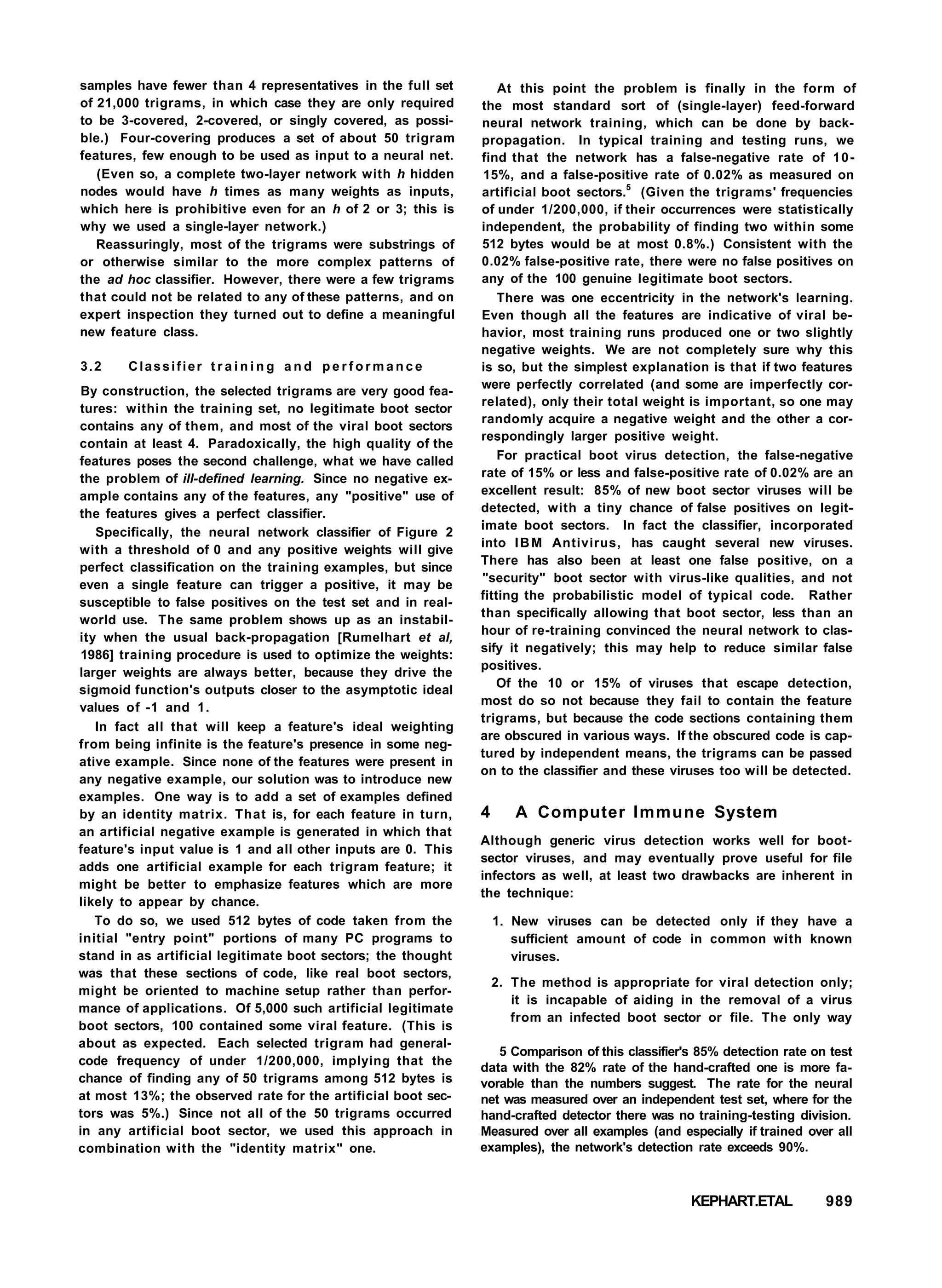 samples have fewer than 4 representatives in the full set
of 21,000 trigrams, in which case they are only required
to be 3-covered, 2-covered, or singly covered, as possi-
ble.) Four-covering produces a set of about 50 trigram
features, few enough to be used as input to a neural net.
(Even so, a complete two-layer network with h hidden
nodes would have h times as many weights as inputs,
which here is prohibitive even for an h of 2 or 3; this is
why we used a single-layer network.)
Reassuringly, most of the trigrams were substrings of
or otherwise similar to the more complex patterns of
the ad hoc classifier. However, there were a few trigrams
that could not be related to any of these patterns, and on
expert inspection they turned out to define a meaningful
new feature class.
3.2 Classifier t r a i n i n g a n d p e r f o r m a n c e
By construction, the selected trigrams are very good fea-
tures: within the training set, no legitimate boot sector
contains any of them, and most of the viral boot sectors
contain at least 4. Paradoxically, the high quality of the
features poses the second challenge, what we have called
the problem of ill-defined learning. Since no negative ex-
ample contains any of the features, any "positive" use of
the features gives a perfect classifier.
Specifically, the neural network classifier of Figure 2
with a threshold of 0 and any positive weights will give
perfect classification on the training examples, but since
even a single feature can trigger a positive, it may be
susceptible to false positives on the test set and in real-
world use. The same problem shows up as an instabil-
ity when the usual back-propagation [Rumelhart et al,
1986] training procedure is used to optimize the weights:
larger weights are always better, because they drive the
sigmoid function's outputs closer to the asymptotic ideal
values of -1 and 1.
In fact all that will keep a feature's ideal weighting
from being infinite is the feature's presence in some neg-
ative example. Since none of the features were present in
any negative example, our solution was to introduce new
examples. One way is to add a set of examples defined
by an identity matrix. That is, for each feature in turn,
an artificial negative example is generated in which that
feature's input value is 1 and all other inputs are 0. This
adds one artificial example for each trigram feature; it
might be better to emphasize features which are more
likely to appear by chance.
To do so, we used 512 bytes of code taken from the
initial "entry point" portions of many PC programs to
stand in as artificial legitimate boot sectors; the thought
was that these sections of code, like real boot sectors,
might be oriented to machine setup rather than perfor-
mance of applications. Of 5,000 such artificial legitimate
boot sectors, 100 contained some viral feature. (This is
about as expected. Each selected trigram had general-
code frequency of under 1/200,000, implying that the
chance of finding any of 50 trigrams among 512 bytes is
at most 13%; the observed rate for the artificial boot sec-
tors was 5%.) Since not all of the 50 trigrams occurred
in any artificial boot sector, we used this approach in
combination with the "identity matrix" one.
At this point the problem is finally in the form of
the most standard sort of (single-layer) feed-forward
neural network training, which can be done by back-
propagation. In typical training and testing runs, we
find that the network has a false-negative rate of 10-
15%, and a false-positive rate of 0.02% as measured on
artificial boot sectors.5
(Given the trigrams' frequencies
of under 1/200,000, if their occurrences were statistically
independent, the probability of finding two within some
512 bytes would be at most 0.8%.) Consistent with the
0.02% false-positive rate, there were no false positives on
any of the 100 genuine legitimate boot sectors.
There was one eccentricity in the network's learning.
Even though all the features are indicative of viral be-
havior, most training runs produced one or two slightly
negative weights. We are not completely sure why this
is so, but the simplest explanation is that if two features
were perfectly correlated (and some are imperfectly cor-
related), only their total weight is important, so one may
randomly acquire a negative weight and the other a cor-
respondingly larger positive weight.
For practical boot virus detection, the false-negative
rate of 15% or less and false-positive rate of 0.02% are an
excellent result: 85% of new boot sector viruses will be
detected, with a tiny chance of false positives on legit-
imate boot sectors. In fact the classifier, incorporated
into IBM Antivirus, has caught several new viruses.
There has also been at least one false positive, on a
"security" boot sector with virus-like qualities, and not
fitting the probabilistic model of typical code. Rather
than specifically allowing that boot sector, less than an
hour of re-training convinced the neural network to clas-
sify it negatively; this may help to reduce similar false
positives.
Of the 10 or 15% of viruses that escape detection,
most do so not because they fail to contain the feature
trigrams, but because the code sections containing them
are obscured in various ways. If the obscured code is cap-
tured by independent means, the trigrams can be passed
on to the classifier and these viruses too will be detected.
4 A Computer Immune System
Although generic virus detection works well for boot-
sector viruses, and may eventually prove useful for file
infectors as well, at least two drawbacks are inherent in
the technique:
1. New viruses can be detected only if they have a
sufficient amount of code in common with known
viruses.
2. The method is appropriate for viral detection only;
it is incapable of aiding in the removal of a virus
from an infected boot sector or file. The only way
5 Comparison of this classifier's 85% detection rate on test
data with the 82% rate of the hand-crafted one is more fa-
vorable than the numbers suggest. The rate for the neural
net was measured over an independent test set, where for the
hand-crafted detector there was no training-testing division.
Measured over all examples (and especially if trained over all
examples), the network's detection rate exceeds 90%.
KEPHART.ETAL 989
 