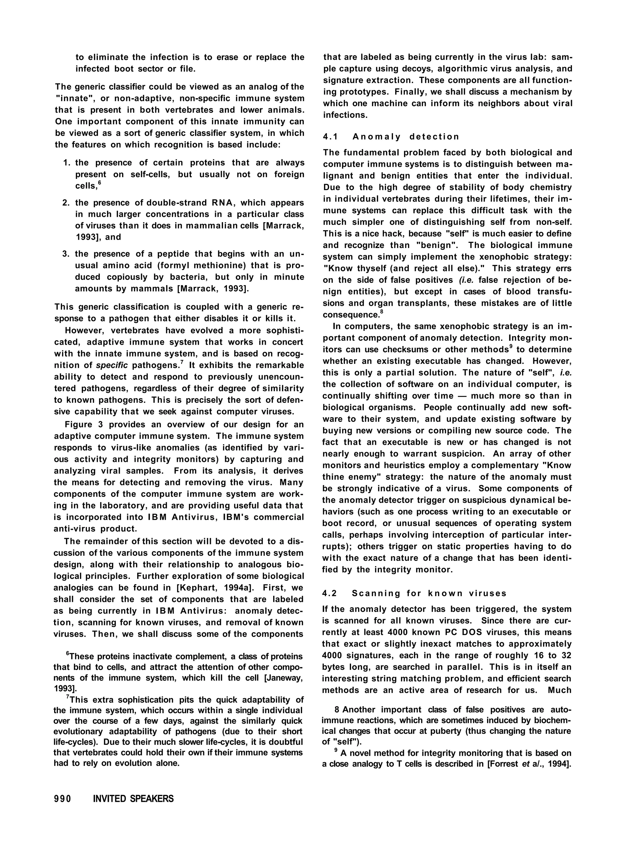 to eliminate the infection is to erase or replace the
infected boot sector or file.
The generic classifier could be viewed as an analog of the
"innate", or non-adaptive, non-specific immune system
that is present in both vertebrates and lower animals.
One important component of this innate immunity can
be viewed as a sort of generic classifier system, in which
the features on which recognition is based include:
1. the presence of certain proteins that are always
present on self-cells, but usually not on foreign
cells,6
2. the presence of double-strand RNA, which appears
in much larger concentrations in a particular class
of viruses than it does in mammalian cells [Marrack,
1993], and
3. the presence of a peptide that begins with an un-
usual amino acid (formyl methionine) that is pro-
duced copiously by bacteria, but only in minute
amounts by mammals [Marrack, 1993].
This generic classification is coupled with a generic re-
sponse to a pathogen that either disables it or kills it.
However, vertebrates have evolved a more sophisti-
cated, adaptive immune system that works in concert
with the innate immune system, and is based on recog-
nition of specific pathogens.7
It exhibits the remarkable
ability to detect and respond to previously unencoun-
tered pathogens, regardless of their degree of similarity
to known pathogens. This is precisely the sort of defen-
sive capability that we seek against computer viruses.
Figure 3 provides an overview of our design for an
adaptive computer immune system. The immune system
responds to virus-like anomalies (as identified by vari-
ous activity and integrity monitors) by capturing and
analyzing viral samples. From its analysis, it derives
the means for detecting and removing the virus. Many
components of the computer immune system are work-
ing in the laboratory, and are providing useful data that
is incorporated into I B M Antivirus, IBM's commercial
anti-virus product.
The remainder of this section will be devoted to a dis-
cussion of the various components of the immune system
design, along with their relationship to analogous bio-
logical principles. Further exploration of some biological
analogies can be found in [Kephart, 1994a]. First, we
shall consider the set of components that are labeled
as being currently in I B M Antivirus: anomaly detec-
tion, scanning for known viruses, and removal of known
viruses. Then, we shall discuss some of the components
6
These proteins inactivate complement, a class of proteins
that bind to cells, and attract the attention of other compo-
nents of the immune system, which kill the cell [Janeway,
1993].
7
This extra sophistication pits the quick adaptability of
the immune system, which occurs within a single individual
over the course of a few days, against the similarly quick
evolutionary adaptability of pathogens (due to their short
life-cycles). Due to their much slower life-cycles, it is doubtful
that vertebrates could hold their own if their immune systems
had to rely on evolution alone.
that are labeled as being currently in the virus lab: sam-
ple capture using decoys, algorithmic virus analysis, and
signature extraction. These components are all function-
ing prototypes. Finally, we shall discuss a mechanism by
which one machine can inform its neighbors about viral
infections.
4 . 1 A n o m a l y d e t e c t i o n
The fundamental problem faced by both biological and
computer immune systems is to distinguish between ma-
lignant and benign entities that enter the individual.
Due to the high degree of stability of body chemistry
in individual vertebrates during their lifetimes, their im-
mune systems can replace this difficult task with the
much simpler one of distinguishing self from non-self.
This is a nice hack, because "self" is much easier to define
and recognize than "benign". The biological immune
system can simply implement the xenophobic strategy:
"Know thyself (and reject all else)." This strategy errs
on the side of false positives (i.e. false rejection of be-
nign entities), but except in cases of blood transfu-
sions and organ transplants, these mistakes are of little
consequence.8
In computers, the same xenophobic strategy is an im-
portant component of anomaly detection. Integrity mon-
itors can use checksums or other methods9
to determine
whether an existing executable has changed. However,
this is only a partial solution. The nature of "self", i.e.
the collection of software on an individual computer, is
continually shifting over time — much more so than in
biological organisms. People continually add new soft-
ware to their system, and update existing software by
buying new versions or compiling new source code. The
fact that an executable is new or has changed is not
nearly enough to warrant suspicion. An array of other
monitors and heuristics employ a complementary "Know
thine enemy" strategy: the nature of the anomaly must
be strongly indicative of a virus. Some components of
the anomaly detector trigger on suspicious dynamical be-
haviors (such as one process writing to an executable or
boot record, or unusual sequences of operating system
calls, perhaps involving interception of particular inter-
rupts); others trigger on static properties having to do
with the exact nature of a change that has been identi-
fied by the integrity monitor.
4.2 S c a n n i n g for k n o w n viruses
If the anomaly detector has been triggered, the system
is scanned for all known viruses. Since there are cur-
rently at least 4000 known PC DOS viruses, this means
that exact or slightly inexact matches to approximately
4000 signatures, each in the range of roughly 16 to 32
bytes long, are searched in parallel. This is in itself an
interesting string matching problem, and efficient search
methods are an active area of research for us. Much
8 Another important class of false positives are auto-
immune reactions, which are sometimes induced by biochem-
ical changes that occur at puberty (thus changing the nature
of "self").
9
A novel method for integrity monitoring that is based on
a close analogy to T cells is described in [Forrest et a/., 1994].
990 INVITED SPEAKERS
 