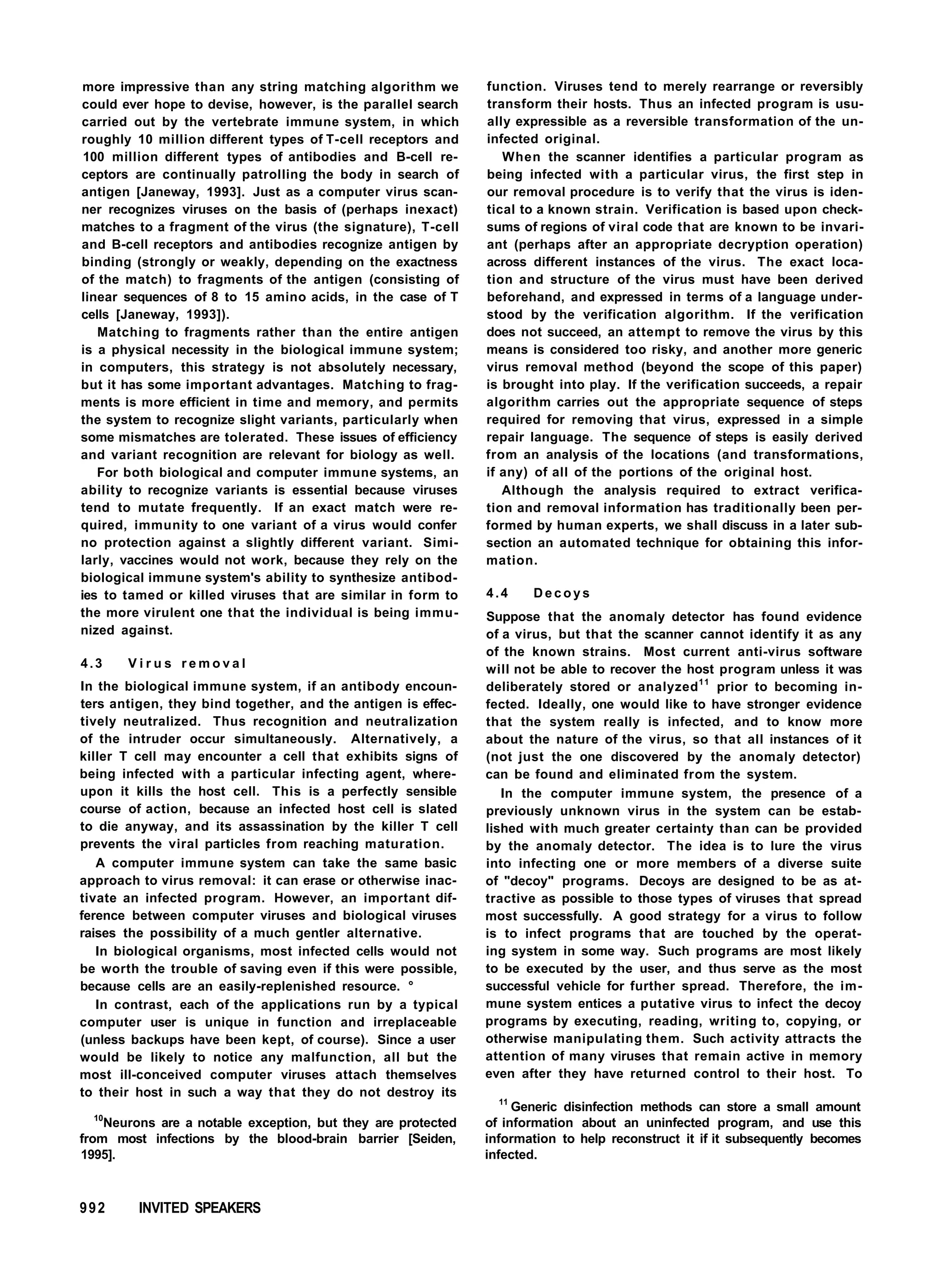 more impressive than any string matching algorithm we
could ever hope to devise, however, is the parallel search
carried out by the vertebrate immune system, in which
roughly 10 million different types of T-cell receptors and
100 million different types of antibodies and B-cell re-
ceptors are continually patrolling the body in search of
antigen [Janeway, 1993]. Just as a computer virus scan-
ner recognizes viruses on the basis of (perhaps inexact)
matches to a fragment of the virus (the signature), T-cell
and B-cell receptors and antibodies recognize antigen by
binding (strongly or weakly, depending on the exactness
of the match) to fragments of the antigen (consisting of
linear sequences of 8 to 15 amino acids, in the case of T
cells [Janeway, 1993]).
Matching to fragments rather than the entire antigen
is a physical necessity in the biological immune system;
in computers, this strategy is not absolutely necessary,
but it has some important advantages. Matching to frag-
ments is more efficient in time and memory, and permits
the system to recognize slight variants, particularly when
some mismatches are tolerated. These issues of efficiency
and variant recognition are relevant for biology as well.
For both biological and computer immune systems, an
ability to recognize variants is essential because viruses
tend to mutate frequently. If an exact match were re-
quired, immunity to one variant of a virus would confer
no protection against a slightly different variant. Simi-
larly, vaccines would not work, because they rely on the
biological immune system's ability to synthesize antibod-
ies to tamed or killed viruses that are similar in form to
the more virulent one that the individual is being immu-
nized against.
4.3 V i r u s r e m o v a l
In the biological immune system, if an antibody encoun-
ters antigen, they bind together, and the antigen is effec-
tively neutralized. Thus recognition and neutralization
of the intruder occur simultaneously. Alternatively, a
killer T cell may encounter a cell that exhibits signs of
being infected with a particular infecting agent, where-
upon it kills the host cell. This is a perfectly sensible
course of action, because an infected host cell is slated
to die anyway, and its assassination by the killer T cell
prevents the viral particles from reaching maturation.
A computer immune system can take the same basic
approach to virus removal: it can erase or otherwise inac-
tivate an infected program. However, an important dif-
ference between computer viruses and biological viruses
raises the possibility of a much gentler alternative.
In biological organisms, most infected cells would not
be worth the trouble of saving even if this were possible,
because cells are an easily-replenished resource. °
In contrast, each of the applications run by a typical
computer user is unique in function and irreplaceable
(unless backups have been kept, of course). Since a user
would be likely to notice any malfunction, all but the
most ill-conceived computer viruses attach themselves
to their host in such a way that they do not destroy its
10
Neurons are a notable exception, but they are protected
from most infections by the blood-brain barrier [Seiden,
1995].
function. Viruses tend to merely rearrange or reversibly
transform their hosts. Thus an infected program is usu-
ally expressible as a reversible transformation of the un-
infected original.
When the scanner identifies a particular program as
being infected with a particular virus, the first step in
our removal procedure is to verify that the virus is iden-
tical to a known strain. Verification is based upon check-
sums of regions of viral code that are known to be invari-
ant (perhaps after an appropriate decryption operation)
across different instances of the virus. The exact loca-
tion and structure of the virus must have been derived
beforehand, and expressed in terms of a language under-
stood by the verification algorithm. If the verification
does not succeed, an attempt to remove the virus by this
means is considered too risky, and another more generic
virus removal method (beyond the scope of this paper)
is brought into play. If the verification succeeds, a repair
algorithm carries out the appropriate sequence of steps
required for removing that virus, expressed in a simple
repair language. The sequence of steps is easily derived
from an analysis of the locations (and transformations,
if any) of all of the portions of the original host.
Although the analysis required to extract verifica-
tion and removal information has traditionally been per-
formed by human experts, we shall discuss in a later sub-
section an automated technique for obtaining this infor-
mation.
4.4 D e c o y s
Suppose that the anomaly detector has found evidence
of a virus, but that the scanner cannot identify it as any
of the known strains. Most current anti-virus software
will not be able to recover the host program unless it was
deliberately stored or analyzed11
prior to becoming in-
fected. Ideally, one would like to have stronger evidence
that the system really is infected, and to know more
about the nature of the virus, so that all instances of it
(not just the one discovered by the anomaly detector)
can be found and eliminated from the system.
In the computer immune system, the presence of a
previously unknown virus in the system can be estab-
lished with much greater certainty than can be provided
by the anomaly detector. The idea is to lure the virus
into infecting one or more members of a diverse suite
of "decoy" programs. Decoys are designed to be as at-
tractive as possible to those types of viruses that spread
most successfully. A good strategy for a virus to follow
is to infect programs that are touched by the operat-
ing system in some way. Such programs are most likely
to be executed by the user, and thus serve as the most
successful vehicle for further spread. Therefore, the im-
mune system entices a putative virus to infect the decoy
programs by executing, reading, writing to, copying, or
otherwise manipulating them. Such activity attracts the
attention of many viruses that remain active in memory
even after they have returned control to their host. To
11
Generic disinfection methods can store a small amount
of information about an uninfected program, and use this
information to help reconstruct it if it subsequently becomes
infected.
992 INVITED SPEAKERS
 