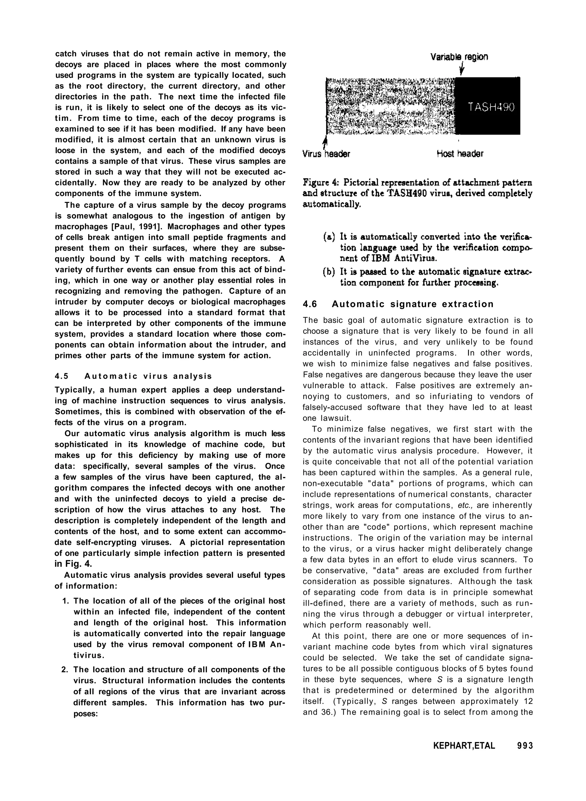 catch viruses that do not remain active in memory, the
decoys are placed in places where the most commonly
used programs in the system are typically located, such
as the root directory, the current directory, and other
directories in the path. The next time the infected file
is run, it is likely to select one of the decoys as its vic-
tim. From time to time, each of the decoy programs is
examined to see if it has been modified. If any have been
modified, it is almost certain that an unknown virus is
loose in the system, and each of the modified decoys
contains a sample of that virus. These virus samples are
stored in such a way that they will not be executed ac-
cidentally. Now they are ready to be analyzed by other
components of the immune system.
The capture of a virus sample by the decoy programs
is somewhat analogous to the ingestion of antigen by
macrophages [Paul, 1991]. Macrophages and other types
of cells break antigen into small peptide fragments and
present them on their surfaces, where they are subse-
quently bound by T cells with matching receptors. A
variety of further events can ensue from this act of bind-
ing, which in one way or another play essential roles in
recognizing and removing the pathogen. Capture of an
intruder by computer decoys or biological macrophages
allows it to be processed into a standard format that
can be interpreted by other components of the immune
system, provides a standard location where those com-
ponents can obtain information about the intruder, and
primes other parts of the immune system for action.
4.5 A u t o m a t i c v i r u s analysis
Typically, a human expert applies a deep understand-
ing of machine instruction sequences to virus analysis.
Sometimes, this is combined with observation of the ef-
fects of the virus on a program.
Our automatic virus analysis algorithm is much less
sophisticated in its knowledge of machine code, but
makes up for this deficiency by making use of more
data: specifically, several samples of the virus. Once
a few samples of the virus have been captured, the al-
gorithm compares the infected decoys with one another
and with the uninfected decoys to yield a precise de-
scription of how the virus attaches to any host. The
description is completely independent of the length and
contents of the host, and to some extent can accommo-
date self-encrypting viruses. A pictorial representation
of one particularly simple infection pattern is presented
in Fig. 4.
Automatic virus analysis provides several useful types
of information:
1. The location of all of the pieces of the original host
within an infected file, independent of the content
and length of the original host. This information
is automatically converted into the repair language
used by the virus removal component of IBM An-
tivirus.
2. The location and structure of all components of the
virus. Structural information includes the contents
of all regions of the virus that are invariant across
different samples. This information has two pur-
poses:
4.6 Automatic signature extraction
The basic goal of automatic signature extraction is to
choose a signature that is very likely to be found in all
instances of the virus, and very unlikely to be found
accidentally in uninfected programs. In other words,
we wish to minimize false negatives and false positives.
False negatives are dangerous because they leave the user
vulnerable to attack. False positives are extremely an-
noying to customers, and so infuriating to vendors of
falsely-accused software that they have led to at least
one lawsuit.
To minimize false negatives, we first start with the
contents of the invariant regions that have been identified
by the automatic virus analysis procedure. However, it
is quite conceivable that not all of the potential variation
has been captured within the samples. As a general rule,
non-executable "data" portions of programs, which can
include representations of numerical constants, character
strings, work areas for computations, etc., are inherently
more likely to vary from one instance of the virus to an-
other than are "code" portions, which represent machine
instructions. The origin of the variation may be internal
to the virus, or a virus hacker might deliberately change
a few data bytes in an effort to elude virus scanners. To
be conservative, "data" areas are excluded from further
consideration as possible signatures. Although the task
of separating code from data is in principle somewhat
ill-defined, there are a variety of methods, such as run-
ning the virus through a debugger or virtual interpreter,
which perform reasonably well.
At this point, there are one or more sequences of in-
variant machine code bytes from which viral signatures
could be selected. We take the set of candidate signa-
tures to be all possible contiguous blocks of 5 bytes found
in these byte sequences, where S is a signature length
that is predetermined or determined by the algorithm
itself. (Typically, S ranges between approximately 12
and 36.) The remaining goal is to select from among the
KEPHART,ETAL 993
 