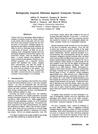 Biologically Inspired Defenses Against Computer Viruses
Jeffrey O. Kephart, Gregory B. Sorkin,
William C. Arnold, David M. Chess,
Gerald J. Tesauro, and Steve R. White
High Integrity Computing Laboratory
IBM Thomas J. Watson Research Center
Yorktown Heights NY 10598
Abstract
Today's anti-virus technology, based largely on
analysis of existing viruses by human experts,
is just barely able to keep pace with the more
than three new computer viruses that are writ-
ten daily. In a few years, intelligent agents nav-
igating through highly connected networks are
likely to form an extremely fertile medium for
a new breed of viruses. At IBM, we are de-
veloping novel, biologically inspired anti-virus
techniques designed to thwart both today's and
tomorrow's viruses. Here we describe two of
these: a neural network virus detector that
learns to discriminate between infected and un-
infected programs, and a computer immune
system that identifies new viruses, analyzes
them automatically, and uses the results of
its analysis to detect and remove all copies of
the virus that are present in the system. The
neural-net technology has been incorporated
into IBM's commercial anti-virus product; the
computer immune system is in prototype.
1 Introduction
Each day, an army of perhaps a few hundred virus writers
around the world produces three or more new computer
viruses.1
An army of comparable size, the anti-virus
software developers (representing an approximately $100
million per year industry), works feverishly to analyze
these viruses, develop cures for them, and frequently dis-
tribute software updates to users.
Currently, the battle is roughly even. Our statistics,
based on observation of a sample population of several
hundred thousand machines for several years [Kephart
and White, 1993; Kephart et a/., 1993], suggest that in
medium to large businesses roughly 1% of all computers
become infected during any given year. The world's com-
puter population has been inconvenienced, but despite
dire predictions [Tippett, 1991] it has not been incapaci-
tated. Most of the anti-virus products in common usage
have been reasonably effective in detecting and remov-
ing viruses. Within our sample population, only 10%
l
This figure is based on the number of distinct new viruses
that have been received by us during the last year.
of all known viruses (about 360 of 4000 at the time of
writing) have been observed "in the wild" — in real inci-
dents. Several viruses that used to be relatively common
now qualify for inclusion on an endangered species list.
Today, computer viruses are a manageable nuisance.
Several worrisome trends threaten to turn the balance
in the favor of computer virus authors. First, the rate
at which new viruses are created, already on the verge
of overwhelming human experts, has the potential to in-
crease substantially. Second, continued increases in in-
terconnectivity and interoperability among the world's
computers, designed to benefit computer users, are likely
to be a boon to DOS and Macintosh viruses as well. The-
oretical epidemiological studies indicate that the rate at
which computer viruses spread on a global scale can be
very sensitive to the rate and the degree of promiscuity
of software exchange [Kephart and White, 1991; 1993;
Kephart et al.} 1993; Kephart, 1994b]. Anticipated in-
creases in both factors threaten to increase substantially
the speed of spread and the pervasiveness of these tra-
ditional types of virus. In addition, mobile intelligent
agents [Chess et a/., 1995; Harrison et a/., 1994] will soon
navigate the global network, potentially serving as a fer-
tile medium for a new breed of rapidly-spreading virus
that exploits the itinerancy of its host by leaving behind
copies of itself wherever its host goes. Traditional meth-
ods of detecting and removing viruses, which rely upon
expert analysis by humans and subsequent distribution
of the cure to users, would be orders of magnitude too
slow to deal with viruses that spread globally within days
or hours.
To address these problems, we have developed a va-
riety of biologically inspired anti-virus algorithms and
techniques that replace many of the tasks tradition-
ally performed by human virus experts, thus permitting
much faster, automatic response to new viruses.
The term "computer virus", coined by Adleman in
the early 1980's [Cohen, 1987], is suggestive of Btrong
analogies between computer viruses and their biological
namesakes. Both attach themselves to a small functional
unit (cell or program) of the host individual (organism
or computer), and co-opt the resources of that unit for
the purpose of creating more copies of the virus. By us-
KEPHART,ETAL 985
 