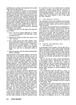candidates one or perhaps a few signatures that are least
likely to lead to false positives.
We have formulated the problem of minimizing the
false positive probability as follows. For each candidate
signature, estimate the probability for it to match a ran-
dom sequence of length S that is generated by the same
probability distribution that generates legitimate soft-
ware on the relevant platform. (Of course, machine code
is written by people or compilers, not probability distrib-
utions, so such a probability distribution is a theoretical
and somewhat ill-defined construct, but we estimate its
statistics from a set of over 10,000 DOS and OS/2 pro-
grams, constituting half a gigabyte of code.) Then, we
select the candidate signature for which the estimated
probability is the smallest.
In slightly more detail, the key steps of the algorithm
are as follows:
1. Form a list of all n-grams (sequences of n bytes;
1 < n < n max) contained in the input data. (n max
is typically 5 or 8.)
2. Calculate the frequency of each such n-gram in the
"self" collection.
3. Use a simple formula that chains together condi-
tional probabilities based on the measured n-gram
frequencies to form a "false-positive" probability es-
timate for each candidate signature, i.e. the prob-
ability that it matches a random S-byte sequence
chosen from code that is statistically similar to
"self.
4. Select the signature with the lowest estimated false-
positive probability.
Characterizations of this method [Kephart and Arnold,
1994] show that the probability estimates are poor on
an absolute scale, due to the fact that code tends to be
correlated on a longer scale than 5 or 8 bytes. However,
the relative ordering of candidate signatures is rather
good, so the method generally selects one of the best
possible signatures. In fact, judging from the relatively
low false-positive rate of the I B M Antivirus signatures
(compared with that of other anti-virus vendors), the al-
gorithm's ability to select good signatures may be better
than that achieved by human experts.
In a sense, the signature extraction algorithm com-
bines elements of outmoded and current theories of how
the vertebrate immune system develops antibodies and
immune-cell receptors to newly encountered antigen.
The template theory, which held sway from the mid-
1930*8 until the early 1960's, was that antibodies and
receptors molded themselves around the antigen. The
clonal selection theory holds that a vast, random reper-
toire of antibodies and receptors is generated, and those
that recognize self are eliminated during the maturation
phase. Of the remaining antibodies and receptors, at
least a few will match any foreign antigen that is en-
countered. The clonal selection theory gained favor in
the 1960's, and is currently accepted [Paul, 1991].
Our automatic signature extraction method starts out
looking like the template theory. Instead of generating
a large random collection of signatures that might turn
out to be useful someday, we take the collection of code
for a particular virus as our starting point in choosing
a signature. However, we do share one important el-
ement with the clonal selection theory: elimination of
self-recognizing signatures. In fact, the automatic sig-
nature extraction method is even more zealous in this
endeavor than clonal selection, in that it only retains
the "best" signature.
4 . 7 I m m u n o l o g i c a l m e m o r y
The mechanisms by which the vertebrate immune system
retains a lifelong memory of viruses to which it has been
exposed are quite complex, and are still the subject of
study and debate.
By contrast, immunological memory is absolutely triv-
ial to implement in computers. During its first encounter
with a new virus, a computer system may be "ill", i.e.
it will devote a fair amount of time and energy (or CPU
cycles) to virus analysis. After the analysis is complete,
the extracted signature and verification/repair informa-
tion can be added to the appropriate known-virus data-
bases. During any subsequent encounter, detection and
elimination of the virus will occur very quickly. In such
a case the computer can be thought of as "immune" to
the virus.
4.8 F i g h t i n g self-replication w i t h
self-replication
In the biological immune system, immune cells with re-
ceptors that happen to match a given antigen reasonably
well are stimulated to reproduce themselves. This pro-
vides a very strong selective pressure for good recogniz-
ers, and by bringing a degree of mutation into play, the
immune cell is generally able to come up with immune
cells that are extremely well-matched to the antigen in
question.
One can view this as a case in which self-replication
is being used to fight a self-replicator (the virus) in
a very effective manner. One can cite a number of
other examples in nature and medical history where this
strategy has been employed, such as the deliberate use
of the myxoma virus in the 1950's to curtail an ex-
ploding rabbit population in Australia [McNeill, 1976;
Levine, 1992].
The self-replicator need not itself be a virus. In
the case of the worldwide campaign against smallpox,
launched by the World Health Organization in 1966,
those who were in close contact with an infected individ-
ual were all immunized against the disease. Thus immu-
nization spread as a sort of anti-disease among smallpox
victims. This strategy was amazingly successful: the last
naturally occurring case of smallpox occurred in Somalia
in 1977 [Bailey, 1975].
We propose to use a similar mechanism, which we call
the "kill signal", to quell viral spread in computer net-
works. When a computer discovers that it is infected, it
can send a signal to neighboring machines. The signal
conveys to the recipient the fact that the transmitter
was infected, plus any signature or repair information
that might be of use in detecting and eradicating the
virus. If the recipient finds that it is infected, it sends
the signal to its neighbors, and so on. If the recipient
994 INVITED SPEAKERS
 