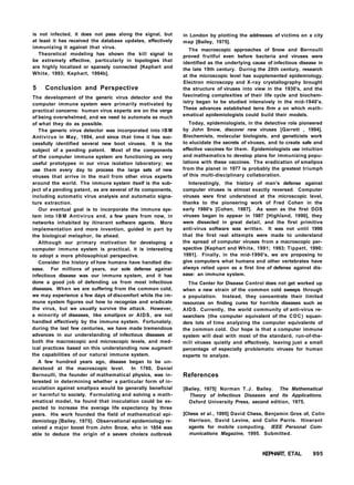 is not infected, it does not pass along the signal, but
at least it has received the database updates, effectively
immunizing it against that virus.
Theoretical modeling has shown the kill signal to
be extremely effective, particularly in topologies that
are highly localized or sparsely connected [Kephart and
White, 1993; Kephart, 1994b].
5 Conclusion and Perspective
The development of the generic virus detector and the
computer immune system were primarily motivated by
practical concerns: human virus experts are on the verge
of being overwhelmed, and we need to automate as much
of what they do as possible.
The generic virus detector was incorporated into IBM
Antivirus in May, 1994, and since that time it has suc-
cessfully identified several new boot viruses. It is the
subject of a pending patent. Most of the components
of the computer immune system are functioning as very
useful prototypes in our virus isolation laboratory; we
use them every day to process the large sets of new
viruses that arrive in the mail from other virus experts
around the world. The immune system itself is the sub-
ject of a pending patent, as are several of its components,
including automatic virus analysis and automatic signa-
ture extraction.
Our eventual goal is to incorporate the immune sys-
tem into I B M Antivirus and, a few years from now, in
networks inhabited by itinerant software agents. More
implementation and more invention, guided in part by
the biological metaphor, lie ahead.
Although our primary motivation for developing a
computer immune system is practical, it is interesting
to adopt a more philosophical perspective.
Consider the history of how humans have handled dis-
ease. For millions of years, our sole defense against
infectious disease was our immune system, and it has
done a good job of defending us from most infectious
diseases. When we are suffering from the common cold,
we may experience a few days of discomfort while the im-
mune system figures out how to recognize and eradicate
the virus, but we usually survive the attack. However,
a minority of diseases, like smallpox or AIDS, are not
handled effectively by the immune system. Fortunately,
during the last few centuries, we have made tremendous
advances in our understanding of infectious diseases at
both the macroscopic and microscopic levels, and med-
ical practices based on this understanding now augment
the capabilities of our natural immune system.
A few hundred years ago, disease began to be un-
derstood at the macroscopic level. In 1760, Daniel
Bernoulli, the founder of mathematical physics, was in-
terested in determining whether a particular form of in-
oculation against smallpox would be generally beneficial
or harmful to society. Formulating and solving a math-
ematical model, he found that inoculation could be ex-
pected to increase the average life expectancy by three
years. His work founded the field of mathematical epi-
demiology [Bailey, 1975]. Observational epidemiology re-
ceived a major boost from John Snow, who in 1854 was
able to deduce the origin of a severe cholera outbreak
in London by plotting the addresses of victims on a city
map [Bailey, 1975].
The macroscopic approaches of Snow and Bernoulli
proved fruitful even before bacteria and viruses were
identified as the underlying cause of infectious disease in
the late 19th century. During the 20th century, research
at the microscopic level has supplemented epidemiology.
Electron microscopy and X-ray crystallography brought
the structure of viruses into view in the 1930's, and the
fascinating complexities of their life cycle and biochem-
istry began to be studied intensively in the mid-1940's.
These advances established terra firm a on which math-
ematical epidemiologists could build their models.
Today, epidemiologists, in the detective role pioneered
by John Snow, discover new viruses [Garrett , 1994].
Biochemists, molecular biologists, and geneticists work
to elucidate the secrets of viruses, and to create safe and
effective vaccines for them. Epidemiologists use intuition
and mathematics to develop plans for immunizing popu-
lations with these vaccines. The eradication of smallpox
from the planet in 1977 is probably the greatest triumph
of this multi-disciplinary collaboration.
Interestingly, the history of man's defense against
computer viruses is almost exactly reversed. Computer
viruses were first understood at the microscopic level,
thanks to the pioneering work of Fred Cohen in the
early 1980's [Cohen, 1987]. As soon as the first DOS
viruses began to appear in 1987 [Highland, 1990], they
were dissected in great detail, and the first primitive
anti-virus software was written. It was not until 1990
that the first real attempts were made to understand
the spread of computer viruses from a macroscopic per-
spective [Kephart and White, 1991; 1993; Tippett, 1990;
1991]. Finally, in the mid-1990's, we are proposing to
give computers what humans and other vertebrates have
always relied upon as a first line of defense against dis-
ease: an immune system.
The Center for Disease Control does not get worked up
when a new strain of the common cold sweeps through
a population. Instead, they concentrate their limited
resources on finding cures for horrible diseases such as
AIDS. Currently, the world community of anti-virus re-
searchers (the computer equivalent of the CDC) squan-
ders lots of time analyzing the computer equivalents of
the common cold. Our hope is that a computer immune
system will deal with most of the standard, run-of-the-
mill viruses quietly and effectively, leaving just a small
percentage of especially problematic viruses for human
experts to analyze.
References
[Bailey, 1975] Norman T.J. Bailey. The Mathematical
Theory of Infectious Diseases and Its Applications.
Oxford University Press, second edition, 1975.
[Chess et al., 1995] David Chess, Benjamin Gros of, Colin
Harrison, David Levine, and Colin Parris. Itinerant
agents for mobile computing. IEEE Personal Com-
munications Magazine, 1995. Submitted.
KEPHART, ETAL 995
 