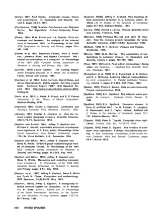 [Cohen, 1987] Fred Cohen. Computer viruses, theory
and experiments. In Computers and Security, vol-
ume 6, pages 22-35, 1987,
[Crochemore, 1994] Maxime Crochemore and Wojciech
Rytter. Text Algorithms. Oxford University Press,
1994.
[Eichin, 1989] M.W. Eichin and J.A. Rochlis. With mi-
croscope and tweezers: An analysis of the internet
virus of november 1988. In Proceedings of the 1989
IEEE Symposium on Security and Privacy, pages 326—
343, 1989.
[Forrest et al, 1994] Stephanie Forrest, Alan S. Perel-
son, Lawrence Allen, and Rajesh Cherukuri. Self -
nonself discrimination in a computer. In Proceedings
of the 1994 IEEE Computer Society Symposium on
Research in Security and Privacy, May 1994.
[Garrett , 1994] Laurie Garrett. The Coming Plague:
Newly Emerging Diseases in a World Out of Balance.
Farrar, Straus and Giroux, 1994.
[Harrison et al, 1994] Colin Harrison, David Chess, and
Aaron Kershenbaum. Mobile agents: Are they a good
idea? Technical Report 19887, I B M Research Re-
port, 1994. http://www.research.ibm.com/xw-d953-
mobag-ps.
[Hertz et al, 1991] J. Hertz, A. Krogh, and R. G. Palmer.
Introduction to the Theory of Neural Computation.
Addison-Wesley, 1991.
[Highland, 1990] Harold J. Highland. Computers and
Security's Computer Virus Handbook. Elsevier, 1990.
[Janeway, 1993] Charles A. Janeway, Jr. How the im-
mune system recognizes invaders. Scientific American,
269(3):72-79, September 1993.
[Kephart and Arnold, 1994] Jeffrey O. Kephart and
William C. Arnold. Automatic extraction of computer
virus signatures. In R. Ford, editor, Proceedings of the
Fourth International Virus Bulletin Conference, pages
179-194. Virus Bulletin, Ltd., September 1994.
[Kephart and White, 1991] Jeffrey 0. Kephart and
Steve R. White. Directed-graph epidemiological mod-
els of computer viruses. In Proceedings of the 1991
IEEE Computer Society Symposium on Research in
Security and Privacy, pages 343-359, May 1991.
[Kephart and White, 1993] Jeffrey 0. Kephart and
Steve R. White. Measuring and modeling computer
virus prevalence. In Proceedings of the 1998 IEEE
Computer Society Symposium on Research in Security
and Privacy, pages 2-15, May 1993.
[Kephart et a/., 1993] Jeffrey 0. Kephart, Steve R. White,
and David M. Chess. Computers and epidemiology.
IEEE Spectrum, 30(5):20-26, May 1993.
[Kephart, 1994a] Jeffrey 0. Kephart. A biologically in-
spired immune system for computers. In R. Brooks
and P. Maes, editors, Artificial Life IV: Proceedings
of the Fourth International Workshop on the Synthe-
sis and Simulation of Living Systems, pages 130-139.
M I T Press, 1994.
[Kephart, 1994b] Jeffrey 0. Kephart. How topology af-
fects population dynamics. In C. Langton, editor, Ar-
tificial Life III: Studies in the Sciences of Complexity,
pages 447-463. Addison-Wesley, 1994.
[Levine, 1992] Arnold J. Levine. Viruses. Scientific Amer-
ican Library. Freeman, 1992.
[Marrack, 1993] Philippa Marrack and John W. Kap-
pler. How the immune system recognizes the body.
Scientific American, 269(3):81-89, September 1993.
[McNeill, 1976] W . H . McNeill. Plagues and Peoples.
Doubleday, 1976.
[Murray, 1988] W . H . Murray. The application of epi-
demiology to computer viruses. In Computers and
Security, volume 7, pages 130-150, 1988.
[Paul, 1991] William E. Paul, editor. Immunology: Recog-
nition and Response . . . Readings from Scientific Amer-
ican. Freeman, 1991.
[Rumelhart et al, 1986] D. E. Rumelhart, G. E. Hinton,
and R. J. Williams. Learning internal representations
by error propagation. In Parallel Distributed Process-
ing, volume 1, pages 318-362. M I T Press, 1986.
[Seiden, 1995] Philip E. Seiden. Note on auto-immunity.
Private communication, 1995.
[Spafford, 1989] E.H. Spafford. The internet worm pro-
gram: An analysis. Computer Comm. Review, 19,
1989.
[Spafford, 1991] E.H. Spafford. Computer viruses: A
form of artificial life? In D. Farmer, C. Langton,
S. Rasmussen, and C. Taylor, editors, Artificial Life
II: Studies in the Sciences of Complexity, pages 727-
747. Addison-Wesley, 1991.
[Tippett, 1990] Peter S. Tippett. Computer virus repli-
cation. Comput. Syst. Eur., 10:33-36, 1990.
[Tippett, 1991] Peter S. Tippett. The kinetics of com-
puter virus replication: A theory and preliminary sur-
vey. In Safe Computing: Proceedings of the Fourth An-
nual Computer Virus and Security Conference, pages
66-87, March 1991.
996 INVITED SPEAKERS
 