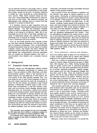 ing up materials (memory3
) and energy (CPU3
), viruses
can cause a wide spectrum of malfunctions in their hosts.
Even worse, viruses can be toxic. In humans, diptheria
is caused by a toxin produced by virally-infected bac-
teria [Levine, 1992]. Some computer viruses are simi-
larly toxic, being deliberately programmed to cause se-
vere harm to their hosts. One notorious example, the
Michelangelo virus, destroys data on a user's hard disk
whenever it is booted on March 6th.
It is therefore natural to seek inspiration from de-
fense mechanisms that biological organisms have evolved
against diseases. The idea that biological analogies
might be helpful in defending computers from computer
viruses is not original to us [Murray, 1988]. But to our
knowledge we are the first to take these analogies seri-
ously, to deliberately design and implement anti-virus
technology that is inspired by biology, and incorporate
it into a commercial anti-virus product.
First, we will briefly describe what computer viruses
are, how they replicate themselves, and why their pres-
ence in a system is undesirable. Then, we shall describe
the typical procedures used by human experts to analyze
computer viruses, and explain why these methods are
unlikely to remain viable a few years from now. Then, we
shall discuss two complementary anti-virus techniques
that are inspired by biological systems that learn: a
neural-network virus detector and a computer immune
system.
2 Background
2.1 Computer viruses and worms
Computer viruses are self-replicating software entities
that attach themselves parasitically to existing pro-
grams. They are endemic to DOS, Macintosh, and other
microcomputer systems. When a user executes an in-
fected program (an executable file or boot sector), the
viral portion of the code typically executes first. The
virus looks for one or more victim programs to which it
has write access (typically the same set of programs to
which the user has access), and attaches a copy of itself
(perhaps a deliberately modified copy) to each victim.
Under some circumstances, it may then execute a pay-
load, such as printing a weird message, playing music,
destroying data, etc. Eventually, a typical virus returns
control to the original program, which executes normally.
Unless the virus executes an obvious payload, the user
is unlikely to notice that anything is amiss, and will be
completely unaware of having helped a virus to repli-
cate. Viruses often enhance their ability to spread by
establishing themselves as resident processes in memory,
persisting long after the infected host finishes its execu-
tion (terminating only when the machine is shut down).
As resident processes, they can monitor system activity
2
The Jerusalem virus increases the size of an executable
by 1813 bytes each time it infects it, eventually causing it to
be too large to be loaded into memory [Highland, 1990].
3 The Internet worm caused the loads on some Unix ma-
chines to increase by two orders of magnitude [Eichin, 1989;
Spafford, 1989].
continually, and identify and infect executables and boot
sectors as they become available.
Over a period of time, this scenario is repeated, and
the infection may spread to several programs on the
user's system. Eventually, an infected program may be
copied and transported to another system electronically
or via diskette. If this program is executed on the new
system, the cycle of infection will begin anew. In this
manner, computer viruses spread from program to pro-
gram, and (more slowly) from machine to machine. The
most successful PC DOS viruses spread worldwide on a
time scale of months [Kephart and White, 1993].
Worms are another form of self-replicating software
that are sometimes distinguished from viruses. They
are self-sufficient programs that remain active in mem-
ory in multi-tasking environments, and they replicate by
spawning copies of themselves. Since they can determine
when to replicate (rather than relying on a human to ex-
ecute an infected program), they have the potential to
spread much faster than viruses. The Internet worm of
1988 is said to have spread to several thousand machines
across the United States in less than 24 hours [Eichin,
1989; Spafford, 1989],
2.2 V i r u s d e t e c t i o n , r e m o v a l a n d analysis
Anti-virus software seeks to detect all viral infections on
a given computer system and to restore each infected
program to its original uninfected state, if possible.
There are a variety of complementary anti-virus tech-
niques in common usage; taxonomies are given in [Spaf-
ford, 1991; Kephart et a/., 1993]. Activity monitors alert
users to system activity that is commonly associated
with viruses, but only rarely associated with the behav-
ior of normal, legitimate programs. Integrity manage-
ment systems warn the user of suspicious changes that
have been made to files. These two methods are quite
general, and can be used to detect the presence of hith-
erto unknown viruses in the system. However, they are
not often able to pinpoint the nature or even the loca-
tion of the infecting agent, and they can sometimes flag
or prevent legitimate activity, disrupting normal work or
leading the user to ignore their warnings altogether.
Virus scanners search files, boot records, memory, and
other locations where executable code can be stored for
characteristic byte patterns (called "signatures") that
occur in one or more known viruses. Providing much
more specific detection than activity monitors and in-
tegrity management systems, scanners are essential for
establishing the identity and location of a virus. Armed
with this very specific knowledge, disinfectors, which re-
store infected programs to their original uninfected state,
can be brought into play. The drawback of scanning and
repair mechanisms is that they can be applied only to
known viruses, or variants of them. Furthermore, each
individual virus strain must be analyzed in order to ex-
tract both a signature and information that permits a
disinfector to remove the virus. Scanners and disinfec-
tors require frequent updates as new viruses are discov-
ered, and the analysis can entail a significant amount of
effort on the part of human virus experts.
Whenever a new virus is discovered, it is quickly dis-
986 INVITED SPEAKERS
 