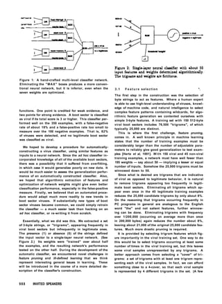 Figure 1: A hand-crafted multi-level classifier network.
Eliminating the "MAX" boxes produces a more conven-
tional neural network, but it is inferior, even when the
seven weights are optimized.
functions. One point is credited for weak evidence, and
two points for strong evidence. A boot sector is classified
as viral if its total score is 3 or higher. This classifier per-
formed well on the 350 examples, with a false-negative
rate of about 18% and a false-positive rate too small to
measure over the 100 negative examples. That is, 82%
of viruses were detected, and no legitimate boot sector
was classified as viral.
We hoped to develop a procedure for automatically-
constructing a virus classifier, using similar features as
inputs to a neural network. Since the ad hoc classifier in-
corporated knowledge of all of the available boot sectors,
there was a possibility that it suffered from overfitting,
in which case it would generalize poorly on new data. It
would be much easier to assess the generalization perfor-
mance of an automatically constructed classifier. Also,
we hoped that algorithmic extraction of features and
optimization of network weights might give even better
classification performance, especially in the false-positive
measure. Finally, we believed that an automated proce-
dure would adapt much more readily to new trends in
boot sector viruses. If substantially new types of boot
sector viruses became common, we could simply retrain
the classifier — a much easier task than hacking on an
ad hoc classifier, or re-writing it from scratch.
Essentially, what we did was this. We extracted a set
of 3-byte strings, or "trigrams", appearing frequently in
viral boot sectors but infrequently in legitimate ones.
The presence (1) or absence (0) of the strings defined
the input vector to a single-layer neural network. (See
Figure 2.) Its weights were "trained" over about half
the examples, and the resulting network's performance
tested on the other half. During the development of the
automatic classifier, we encountered novel challenges in
feature pruning and ill-defined learning that we think
represent interesting general issues in learning. These
will be introduced in the course of a more detailed de-
scription of the classifier's construction.
3.1 F e a t u r e selection *.
The first step in the construction was the selection of
byte strings to act as features. Where a human expert
is able to use high-level understanding of viruses, knowl-
edge of machine code, and natural intelligence to select
complex feature patterns containing wildcards, for algo-
rithmic feature generation we contented ourselves with
simple 3-byte features. A training set with 150 512-byte
viral boot sectors includes 76,500 "trigrams", of which
typically 25,000 are distinct.
This is where the first challenge, feature pruning,
comes in. A well known principle in machine learning
states that the number of training examples must be
considerably larger than the number of adjustable para-
meters to reliably give good generalization to test exam-
ples [Hertz et al, 1991]. With 150 viral and 45 non-viral
training examples, a network must have well fewer than
195 weights — say about 50 — implying a lesser or equal
number of inputs. Somehow the 25,000 trigrams must be
winnowed down to 50.
Since what is desired are trigrams that are indicative
of viral as opposed to legitimate behavior, it is natural
to remove trigrams appearing too frequently in legiti-
mate boot sectors. Eliminating all trigrams which ap-
pear even once in the 45 legitimate training examples
reduces the 25,000 candidate trigrams by only about 8%.
On the reasoning that trigrams occurring frequently in
PC programs in general are analogous to the English
word "the" and not salient features, further winnow-
ing can be done. Eliminating trigrams with frequency
over 1/200,000 (occurring on average more than once
in 200,000 bytes) again reduces the number about 8%,
leaving about 21,000 of the original 25,000 candidate fea-
tures. Much more drastic pruning is required.
It is provided by selecting trigram features which fig-
ure importantly in the viral training set. One way to do
this would be to select trigrams occurring at least some
number of times in the viral training set, but this leaves
some viral samples unrepresented by any trigrams. A
better approach comes from selecting a "cover" of tri-
grams: a set of trigrams with at least one trigram repre-
senting each of the viral samples. In fact, we can afford
something close to a 4-cover, so that each viral sample
is represented by 4 different trigrams in the set. (A few
988 INVITED SPEAKERS
 