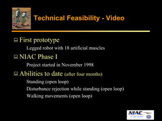 Dr. Ron Jacobs 
Technical Feasibility - Video 
First prototype 
Legged robot with 18 artificial muscles 
NIAC Phase I 
Project started in November 1998 
Abilities to date (after four months) 
Standing (open loop) 
Disturbance rejection while standing (open loop) 
Walking movements (open loop) 
 