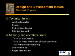 Design and Development Issues 
The Next 10 years 
Dr. Ron Jacobs 
Technical issues 
Artificial muscles 
Sensors 
Self-contained power 
Intelligent control 
Mobility and operation issues 
Travel on even terrains 
Travel on rough terrains and difficult conditions 
Transformation and versatility 
Maneuverability 
Object manipulation 
 