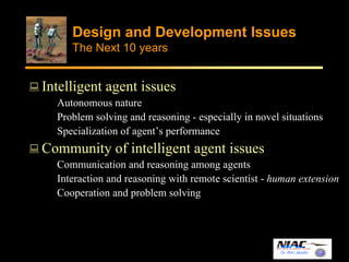 Design and Development Issues 
The Next 10 years 
Dr. Ron Jacobs 
Intelligent agent issues 
Autonomous nature 
Problem solving and reasoning - especially in novel situations 
Specialization of agent’s performance 
Community of intelligent agent issues 
Communication and reasoning among agents 
Interaction and reasoning with remote scientist - human extension 
Cooperation and problem solving 
 