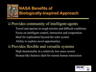 NASA Benefits of 
Biologically-Inspired Approach 
Provides community of intelligent agents 
Travel and operate in rough terrains and difficult conditions 
Focus on intelligent control, interaction and cooperation 
Ideal for exploration beyond the solar system 
Ability to explore novel opportunities 
Dr. Ron Jacobs 
Provides flexible and versatile systems 
High functionality in a relatively low mass system 
Human-like features ideal for remote human interaction 
 