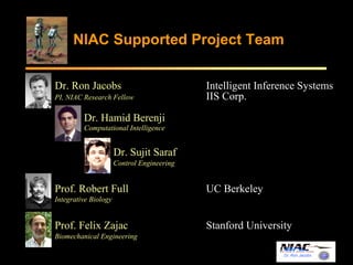 NIAC Supported Project Team 
Dr. Ron Jacobs Intelligent Inference Systems 
PI, NIAC Research Fellow IIS Corp. 
Dr. Ron Jacobs 
Dr. Hamid Berenji 
Computational Intelligence 
Dr. Sujit Saraf 
Control Engineering 
Prof. Robert Full UC Berkeley 
Integrative Biology 
Prof. Felix Zajac Stanford University 
Biomechanical Engineering 
