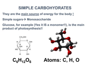 SIMPLE CARBOHYDRATES
They are the main source of energy for the body !
Simple sugars Monosaccharide
Glucose, for example (Yes it IS a monomer!!), is the main
product of photosynthesis!!
C6H12O6 Atoms: C, H, O
 