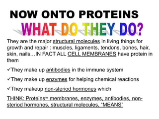 NOW ONTO PROTEINS
They are the major structural molecules in living things for
growth and repair : muscles, ligaments, tendons, bones, hair,
skin, nails…IN FACT ALL CELL MEMBRANES have protein in
them
They make up antibodies in the immune system
They make up enzymes for helping chemical reactions
They makeup non-steriod hormones which
THINK: Proteins= membranes, enzymes, antibodies, non-
steriod hormones, structural molecules, “MEANS”
 