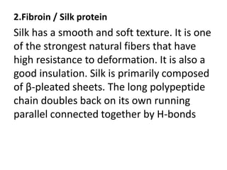 2.Fibroin / Silk protein
Silk has a smooth and soft texture. It is one
of the strongest natural fibers that have
high resistance to deformation. It is also a
good insulation. Silk is primarily composed
of β-pleated sheets. The long polypeptide
chain doubles back on its own running
parallel connected together by H-bonds
 
