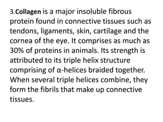 3.Collagen is a major insoluble fibrous
protein found in connective tissues such as
tendons, ligaments, skin, cartilage and the
cornea of the eye. It comprises as much as
30% of proteins in animals. Its strength is
attributed to its triple helix structure
comprising of α-helices braided together.
When several triple helices combine, they
form the fibrils that make up connective
tissues.
 