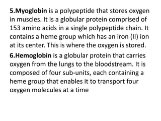 5.Myoglobin is a polypeptide that stores oxygen
in muscles. It is a globular protein comprised of
153 amino acids in a single polypeptide chain. It
contains a heme group which has an iron (II) ion
at its center. This is where the oxygen is stored.
6.Hemoglobin is a globular protein that carries
oxygen from the lungs to the bloodstream. It is
composed of four sub-units, each containing a
heme group that enables it to transport four
oxygen molecules at a time
 