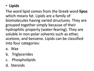 • Lipids
The word lipid comes from the Greek word lipos
which means fat. Lipids are a family of
biomolecules having varied structures. They are
grouped together simply because of their
hydrophilic property (water-fearing). They are
soluble in non-polar solvents such as ether,
acetone, and benzene. Lipids can be classified
into four categories:
a. Wax
b. Triglycerides
c. Phospholipids
d. Steroids
 