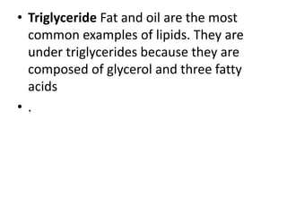 • Triglyceride Fat and oil are the most
common examples of lipids. They are
under triglycerides because they are
composed of glycerol and three fatty
acids
• .
 