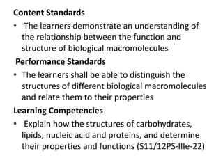 Content Standards
• The learners demonstrate an understanding of
the relationship between the function and
structure of biological macromolecules
Performance Standards
• The learners shall be able to distinguish the
structures of different biological macromolecules
and relate them to their properties
Learning Competencies
• Explain how the structures of carbohydrates,
lipids, nucleic acid and proteins, and determine
their properties and functions (S11/12PS-IIIe-22)
 