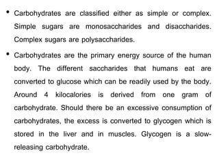 • Carbohydrates are classified either as simple or complex.
Simple sugars are monosaccharides and disaccharides.
Complex sugars are polysaccharides.
• Carbohydrates are the primary energy source of the human
body. The different saccharides that humans eat are
converted to glucose which can be readily used by the body.
Around 4 kilocalories is derived from one gram of
carbohydrate. Should there be an excessive consumption of
carbohydrates, the excess is converted to glycogen which is
stored in the liver and in muscles. Glycogen is a slow-
releasing carbohydrate.
 