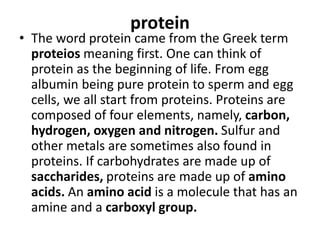 protein
• The word protein came from the Greek term
proteios meaning first. One can think of
protein as the beginning of life. From egg
albumin being pure protein to sperm and egg
cells, we all start from proteins. Proteins are
composed of four elements, namely, carbon,
hydrogen, oxygen and nitrogen. Sulfur and
other metals are sometimes also found in
proteins. If carbohydrates are made up of
saccharides, proteins are made up of amino
acids. An amino acid is a molecule that has an
amine and a carboxyl group.
 