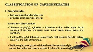  two monosaccharide molecules
 provides quick source of energy
Examples of Disaccharides
 Sucrose (C12H12O11), (glucose + fructose) –a.k.a. table sugar Good
sources of sucrose are sugar cane, sugar beets, maple syrup and
sorghum.
 Lactose (C12H12O11), (glucose + galactose)- milk sugar is found in nature
mainly in the milk of mammals.
 Maltose, glucose + glucose-is found much less commonly in
nature than either sucrose or lactose. It is found in sprouting grains.
2. Disaccharides
 